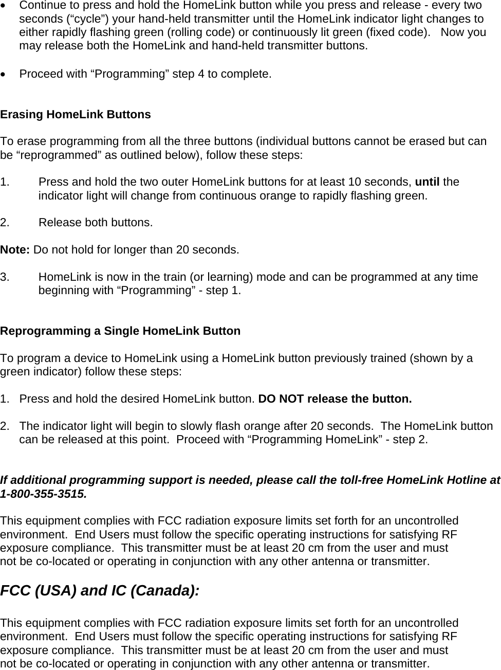   Continue to press and hold the HomeLink button while you press and release - every two seconds (“cycle”) your hand-held transmitter until the HomeLink indicator light changes to either rapidly flashing green (rolling code) or continuously lit green (fixed code).   Now you may release both the HomeLink and hand-held transmitter buttons.    Proceed with “Programming” step 4 to complete.   Erasing HomeLink Buttons  To erase programming from all the three buttons (individual buttons cannot be erased but can be “reprogrammed” as outlined below), follow these steps:  1.  Press and hold the two outer HomeLink buttons for at least 10 seconds, until the indicator light will change from continuous orange to rapidly flashing green.   2.  Release both buttons.   Note: Do not hold for longer than 20 seconds.    3.  HomeLink is now in the train (or learning) mode and can be programmed at any time beginning with “Programming” - step 1.   Reprogramming a Single HomeLink Button  To program a device to HomeLink using a HomeLink button previously trained (shown by a green indicator) follow these steps:  1.  Press and hold the desired HomeLink button. DO NOT release the button.  2.  The indicator light will begin to slowly flash orange after 20 seconds.  The HomeLink button can be released at this point.  Proceed with “Programming HomeLink” - step 2.                                       If additional programming support is needed, please call the toll-free HomeLink Hotline at 1-800-355-3515.  This equipment complies with FCC radiation exposure limits set forth for an uncontrolled environment.  End Users must follow the specific operating instructions for satisfying RF exposure compliance.  This transmitter must be at least 20 cm from the user and must not be co-located or operating in conjunction with any other antenna or transmitter.  FCC (USA) and IC (Canada):   This equipment complies with FCC radiation exposure limits set forth for an uncontrolled environment.  End Users must follow the specific operating instructions for satisfying RF exposure compliance.  This transmitter must be at least 20 cm from the user and must not be co-located or operating in conjunction with any other antenna or transmitter.  