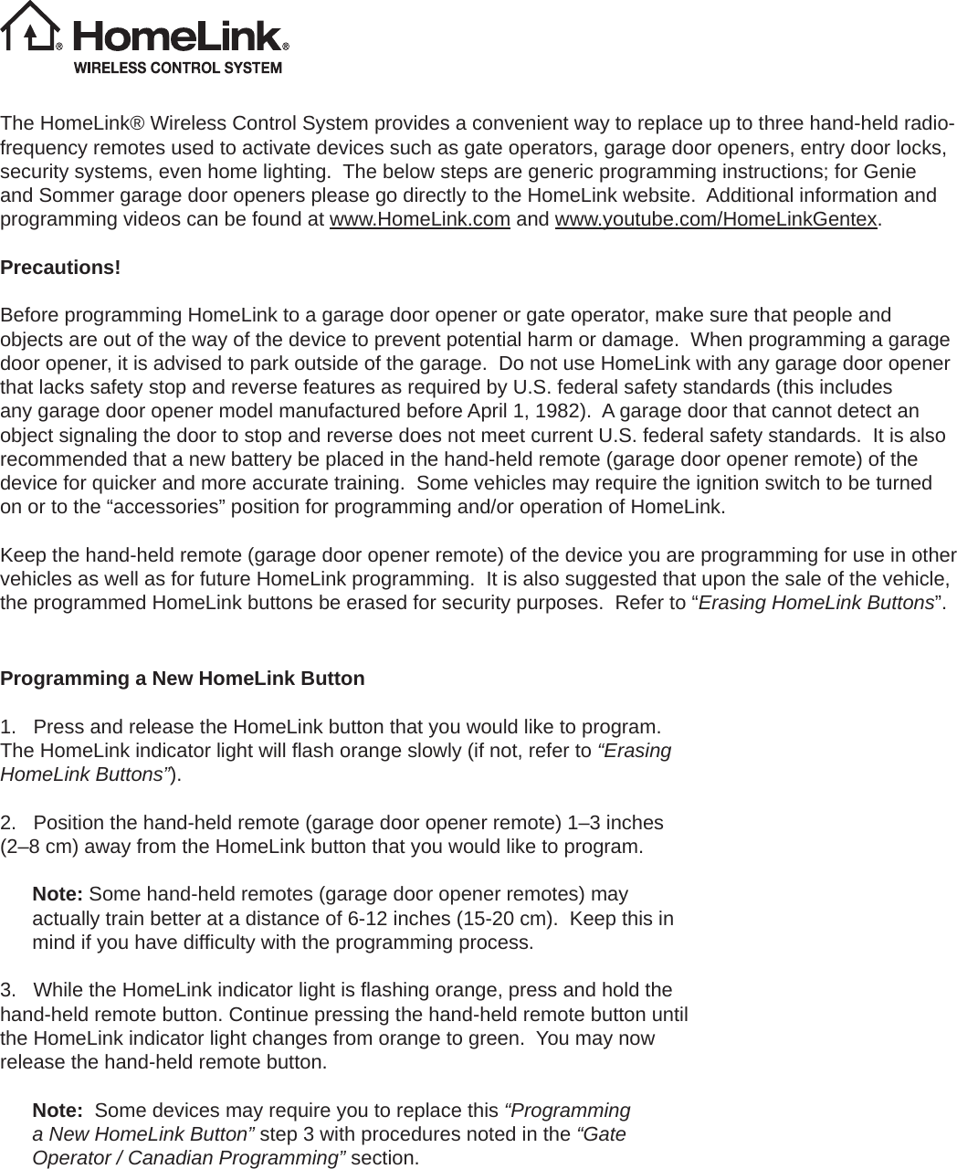 The HomeLink® Wireless Control System provides a convenient way to replace up to three hand-held radio-frequency remotes used to activate devices such as gate operators, garage door openers, entry door locks, security systems, even home lighting.  The below steps are generic programming instructions; for Genie and Sommer garage door openers please go directly to the HomeLink website.  Additional information and programming videos can be found at www.HomeLink.com and www.youtube.com/HomeLinkGentex.Precautions!Before programming HomeLink to a garage door opener or gate operator, make sure that people and objects are out of the way of the device to prevent potential harm or damage.  When programming a garage door opener, it is advised to park outside of the garage.  Do not use HomeLink with any garage door opener that lacks safety stop and reverse features as required by U.S. federal safety standards (this includes any garage door opener model manufactured before April 1, 1982).  A garage door that cannot detect an object signaling the door to stop and reverse does not meet current U.S. federal safety standards.  It is also recommended that a new battery be placed in the hand-held remote (garage door opener remote) of the device for quicker and more accurate training.  Some vehicles may require the ignition switch to be turned on or to the “accessories” position for programming and/or operation of HomeLink.Keep the hand-held remote (garage door opener remote) of the device you are programming for use in other vehicles as well as for future HomeLink programming.  It is also suggested that upon the sale of the vehicle, the programmed HomeLink buttons be erased for security purposes.  Refer to “Erasing HomeLink Buttons”.  Programming a New HomeLink Button1. Press and release the HomeLink button that you would like to program.The HomeLink indicator light will ﬂ ash orange slowly (if not, refer to “Erasing HomeLink Buttons”).2. Position the hand-held remote (garage door opener remote) 1–3 inches(2–8 cm) away from the HomeLink button that you would like to program.Note: Some hand-held remotes (garage door opener remotes) may actually train better at a distance of 6-12 inches (15-20 cm).  Keep this in mind if you have difﬁ culty with the programming process.3. While the HomeLink indicator light is ﬂ ashing orange, press and hold thehand-held remote button. Continue pressing the hand-held remote button until the HomeLink indicator light changes from orange to green.  You may now release the hand-held remote button.Note:  Some devices may require you to replace this “Programming a New HomeLink Button” step 3 with procedures noted in the “Gate Operator / Canadian Programming” section.