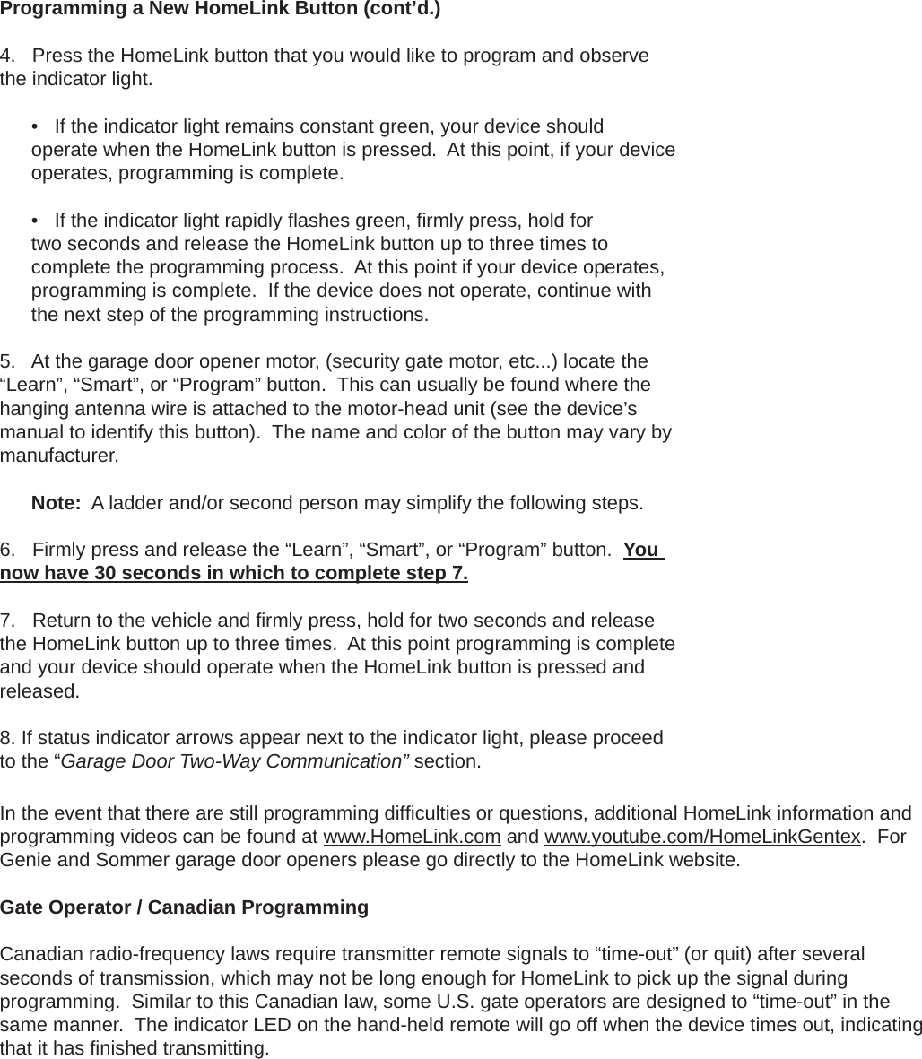 In the event that there are still programming difﬁ culties or questions, additional HomeLink information and programming videos can be found at www.HomeLink.com and www.youtube.com/HomeLinkGentex.  For Genie and Sommer garage door openers please go directly to the HomeLink website.Gate Operator / Canadian Programming  Canadian radio-frequency laws require transmitter remote signals to “time-out” (or quit) after several seconds of transmission, which may not be long enough for HomeLink to pick up the signal during programming.  Similar to this Canadian law, some U.S. gate operators are designed to “time-out” in the same manner.  The indicator LED on the hand-held remote will go off when the device times out, indicating that it has ﬁ nished transmitting.Programming a New HomeLink Button (cont’d.)  4. Press the HomeLink button that you would like to program and observethe indicator light.  • If the indicator light remains constant green, your device shouldoperate when the HomeLink button is pressed.  At this point, if your device operates, programming is complete. • If the indicator light rapidly ﬂ ashes green, ﬁ rmly press, hold fortwo seconds and release the HomeLink button up to three times to complete the programming process.  At this point if your device operates, programming is complete.  If the device does not operate, continue with the next step of the programming instructions.5. At the garage door opener motor, (security gate motor, etc...) locate the“Learn”, “Smart”, or “Program” button.  This can usually be found where the hanging antenna wire is attached to the motor-head unit (see the device’s manual to identify this button).  The name and color of the button may vary by manufacturer. Note:  A ladder and/or second person may simplify the following steps.6. Firmly press and release the “Learn”, “Smart”, or “Program” button.  Younow have 30 seconds in which to complete step 7. 7. Return to the vehicle and ﬁ rmly press, hold for two seconds and releasethe HomeLink button up to three times.  At this point programming is complete and your device should operate when the HomeLink button is pressed and released.8. If status indicator arrows appear next to the indicator light, please proceedto the “Garage Door Two-Way Communication” section.