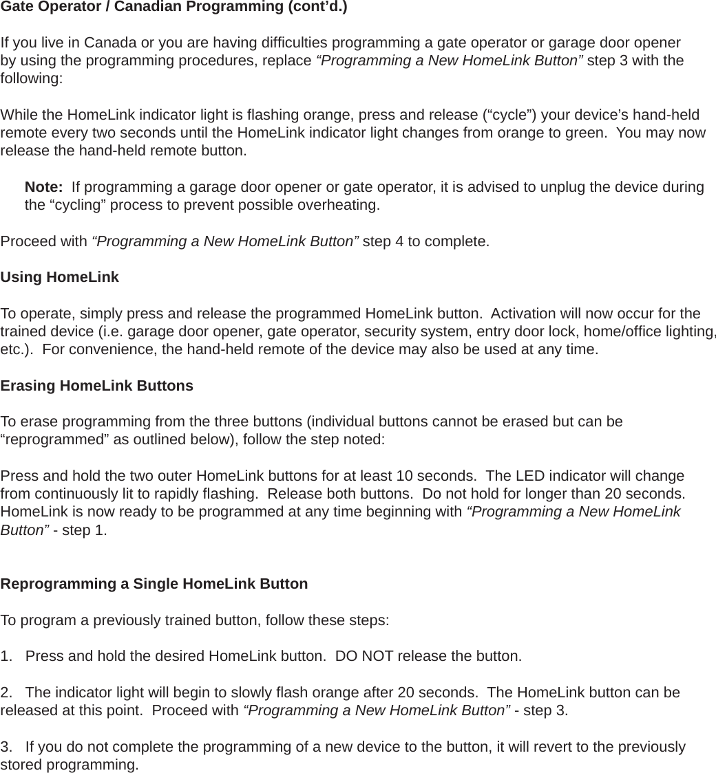 Gate Operator / Canadian Programming (cont’d.)If you live in Canada or you are having difﬁ culties programming a gate operator or garage door opener by using the programming procedures, replace “Programming a New HomeLink Button” step 3 with the following:While the HomeLink indicator light is ﬂ ashing orange, press and release (“cycle”) your device’s hand-held remote every two seconds until the HomeLink indicator light changes from orange to green.  You may now release the hand-held remote button.Note:  If programming a garage door opener or gate operator, it is advised to unplug the device during the “cycling” process to prevent possible overheating.Proceed with “Programming a New HomeLink Button” step 4 to complete.Using HomeLink To operate, simply press and release the programmed HomeLink button.  Activation will now occur for the trained device (i.e. garage door opener, gate operator, security system, entry door lock, home/ofﬁ ce lighting, etc.).  For convenience, the hand-held remote of the device may also be used at any time.Erasing HomeLink ButtonsTo erase programming from the three buttons (individual buttons cannot be erased but can be “reprogrammed” as outlined below), follow the step noted:Press and hold the two outer HomeLink buttons for at least 10 seconds.  The LED indicator will change from continuously lit to rapidly ﬂ ashing.  Release both buttons.  Do not hold for longer than 20 seconds.  HomeLink is now ready to be programmed at any time beginning with “Programming a New HomeLink Button” - step 1.Reprogramming a Single HomeLink ButtonTo program a previously trained button, follow these steps:1. Press and hold the desired HomeLink button.  DO NOT release the button.2. The indicator light will begin to slowly ﬂ ash orange after 20 seconds.  The HomeLink button can bereleased at this point.  Proceed with “Programming a New HomeLink Button” - step 3.3. If you do not complete the programming of a new device to the button, it will revert to the previouslystored programming.