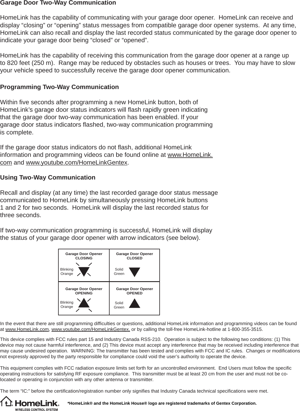 Garage Door Two-Way CommunicationHomeLink has the capability of communicating with your garage door opener.  HomeLink can receive and display “closing” or “opening” status messages from compatible garage door opener systems.  At any time, HomeLink can also recall and display the last recorded status communicated by the garage door opener to indicate your garage door being “closed” or “opened”.HomeLink has the capability of receiving this communication from the garage door opener at a range up to 820 feet (250 m).  Range may be reduced by obstacles such as houses or trees.  You may have to slow your vehicle speed to successfully receive the garage door opener communication.*HomeLink® and the HomeLink House® logo are registered trademarks of Gentex Corporation.Programming Two-Way CommunicationWithin ﬁ ve seconds after programming a new HomeLink button, both of HomeLink’s garage door status indicators will ﬂ ash rapidly green indicating that the garage door two-way communication has been enabled. If your garage door status indicators ﬂ ashed, two-way communication programming is complete.If the garage door status indicators do not ﬂ ash, additional HomeLink information and programming videos can be found online at www.HomeLink.com and www.youtube.com/HomeLinkGentex.Using Two-Way CommunicationRecall and display (at any time) the last recorded garage door status message communicated to HomeLink by simultaneously pressing HomeLink buttons 1 and 2 for two seconds.  HomeLink will display the last recorded status for three seconds.If two-way communication programming is successful, HomeLink will display the status of your garage door opener with arrow indicators (see below).Garage Door Opener OPENING Garage Door Opener OPENEDSolidGreenGarage Door Opener CLOSING Garage Door Opener CLOSEDBlinking Orange SolidGreenBlinking OrangeIn the event that there are still programming difﬁ culties or questions, additional HomeLink information and programming videos can be found at www.HomeLink.com, www.youtube.com/HomeLinkGentex, or by calling the toll-free HomeLink-hotline at 1-800-355-3515.This device complies with FCC rules part 15 and Industry Canada RSS-210.  Operation is subject to the following two conditions: (1) This device may not cause harmful interference, and (2) This device must accept any interference that may be received including interference that may cause undesired operation.  WARNING: The transmitter has been tested and complies with FCC and IC rules.  Changes or modiﬁ cations not expressly approved by the party responsible for compliance could void the user’s authority to operate the device.This equipment complies with FCC radiation exposure limits set forth for an uncontrolled environment.  End Users must follow the speciﬁ c operating instructions for satisfying RF exposure compliance.  This transmitter must be at least 20 cm from the user and must not be co-located or operating in conjunction with any other antenna or transmitter.The term “IC:” before the certiﬁ cation/registration number only signiﬁ es that Industry Canada technical speciﬁ cations were met.