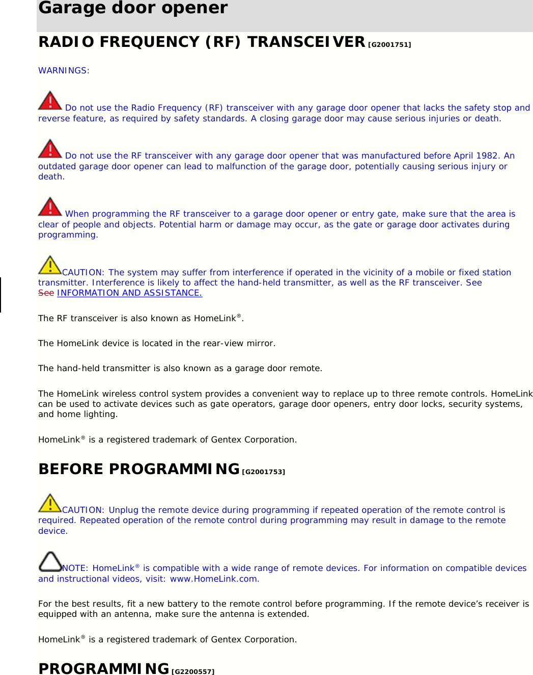 Garage door opener RADIO FREQUENCY (RF) TRANSCEIVER [G2001751] WARNINGS:  Do not use the Radio Frequency (RF) transceiver with any garage door opener that lacks the safety stop and reverse feature, as required by safety standards. A closing garage door may cause serious injuries or death.  Do not use the RF transceiver with any garage door opener that was manufactured before April 1982. An outdated garage door opener can lead to malfunction of the garage door, potentially causing serious injury or death.  When programming the RF transceiver to a garage door opener or entry gate, make sure that the area is clear of people and objects. Potential harm or damage may occur, as the gate or garage door activates during programming. CAUTION: The system may suffer from interference if operated in the vicinity of a mobile or fixed station transmitter. Interference is likely to affect the hand-held transmitter, as well as the RF transceiver. See See INFORMATION AND ASSISTANCE. The RF transceiver is also known as HomeLink®. The HomeLink device is located in the rear-view mirror. The hand-held transmitter is also known as a garage door remote. The HomeLink wireless control system provides a convenient way to replace up to three remote controls. HomeLink can be used to activate devices such as gate operators, garage door openers, entry door locks, security systems, and home lighting. HomeLink® is a registered trademark of Gentex Corporation. BEFORE PROGRAMMING [G2001753] CAUTION: Unplug the remote device during programming if repeated operation of the remote control is required. Repeated operation of the remote control during programming may result in damage to the remote device. NOTE: HomeLink® is compatible with a wide range of remote devices. For information on compatible devices and instructional videos, visit: www.HomeLink.com. For the best results, fit a new battery to the remote control before programming. If the remote device’s receiver is equipped with an antenna, make sure the antenna is extended. HomeLink® is a registered trademark of Gentex Corporation. PROGRAMMING [G2200557] 