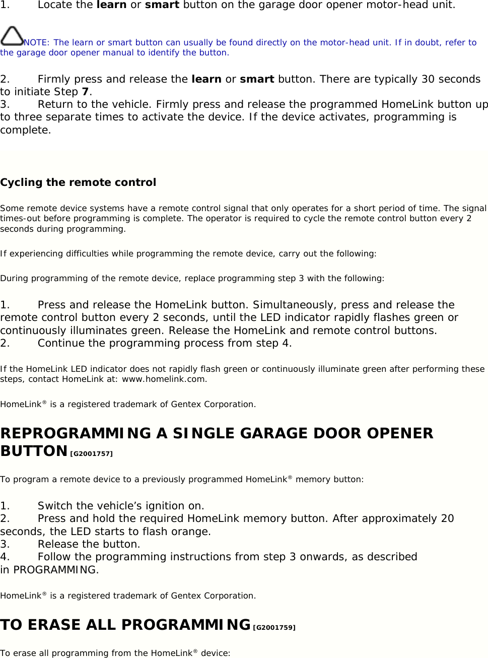 1. Locate the learn or smart button on the garage door opener motor-head unit. NOTE: The learn or smart button can usually be found directly on the motor-head unit. If in doubt, refer to the garage door opener manual to identify the button. 2. Firmly press and release the learn or smart button. There are typically 30 seconds to initiate Step 7. 3. Return to the vehicle. Firmly press and release the programmed HomeLink button up to three separate times to activate the device. If the device activates, programming is complete.  Cycling the remote control Some remote device systems have a remote control signal that only operates for a short period of time. The signal times-out before programming is complete. The operator is required to cycle the remote control button every 2 seconds during programming. If experiencing difficulties while programming the remote device, carry out the following: During programming of the remote device, replace programming step 3 with the following: 1. Press and release the HomeLink button. Simultaneously, press and release the remote control button every 2 seconds, until the LED indicator rapidly flashes green or continuously illuminates green. Release the HomeLink and remote control buttons. 2. Continue the programming process from step 4. If the HomeLink LED indicator does not rapidly flash green or continuously illuminate green after performing these steps, contact HomeLink at: www.homelink.com. HomeLink® is a registered trademark of Gentex Corporation. REPROGRAMMING A SINGLE GARAGE DOOR OPENER BUTTON [G2001757] To program a remote device to a previously programmed HomeLink® memory button: 1. Switch the vehicle’s ignition on. 2. Press and hold the required HomeLink memory button. After approximately 20 seconds, the LED starts to flash orange. 3. Release the button. 4. Follow the programming instructions from step 3 onwards, as described in PROGRAMMING. HomeLink® is a registered trademark of Gentex Corporation. TO ERASE ALL PROGRAMMING [G2001759] To erase all programming from the HomeLink® device: 