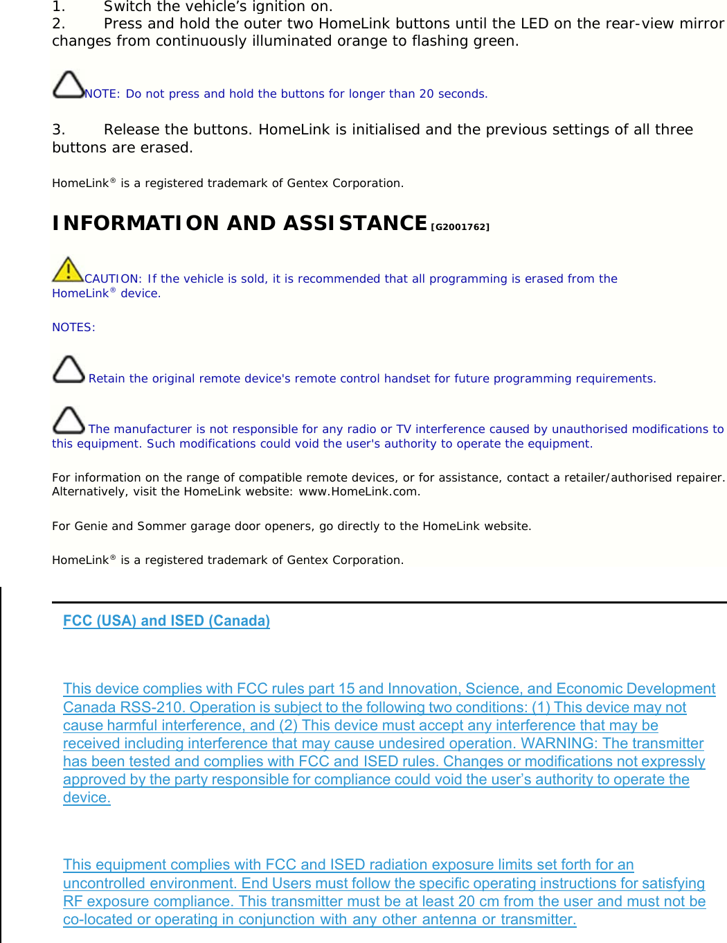 1. Switch the vehicle’s ignition on. 2. Press and hold the outer two HomeLink buttons until the LED on the rear-view mirror changes from continuously illuminated orange to flashing green. NOTE: Do not press and hold the buttons for longer than 20 seconds. 3. Release the buttons. HomeLink is initialised and the previous settings of all three buttons are erased. HomeLink® is a registered trademark of Gentex Corporation. INFORMATION AND ASSISTANCE [G2001762] CAUTION: If the vehicle is sold, it is recommended that all programming is erased from the HomeLink® device. NOTES:  Retain the original remote device&apos;s remote control handset for future programming requirements.  The manufacturer is not responsible for any radio or TV interference caused by unauthorised modifications to this equipment. Such modifications could void the user&apos;s authority to operate the equipment. For information on the range of compatible remote devices, or for assistance, contact a retailer/authorised repairer. Alternatively, visit the HomeLink website: www.HomeLink.com. For Genie and Sommer garage door openers, go directly to the HomeLink website. HomeLink® is a registered trademark of Gentex Corporation.  FCC (USA) and ISED (Canada)   This device complies with FCC rules part 15 and Innovation, Science, and Economic Development Canada RSS-210. Operation is subject to the following two conditions: (1) This device may not cause harmful interference, and (2) This device must accept any interference that may be received including interference that may cause undesired operation. WARNING: The transmitter has been tested and complies with FCC and ISED rules. Changes or modifications not expressly approved by the party responsible for compliance could void the user’s authority to operate the device.  This equipment complies with FCC and ISED radiation exposure limits set forth for an uncontrolled environment. End Users must follow the specific operating instructions for satisfying RF exposure compliance. This transmitter must be at least 20 cm from the user and must not be co-located or operating in conjunction with any other antenna or transmitter. 