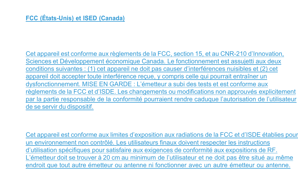  FCC (États-Unis) et ISED (Canada)   Cet appareil est conforme aux règlements de la FCC, section 15, et au CNR-210 d’Innovation, Sciences et Développement économique Canada. Le fonctionnement est assujetti aux deux conditions suivantes : (1) cet appareil ne doit pas causer d’interférences nuisibles et (2) cet appareil doit accepter toute interférence reçue, y compris celle qui pourrait entraîner un dysfonctionnement. MISE EN GARDE : L’émetteur a subi des tests et est conforme aux règlements de la FCC et d’ISDE. Les changements ou modifications non approuvés explicitement par la partie responsable de la conformité pourraient rendre caduque l’autorisation de l’utilisateur de se servir du dispositif.  Cet appareil est conforme aux limites d’exposition aux radiations de la FCC et d’ISDE établies pour un environnement non contrôlé. Les utilisateurs finaux doivent respecter les instructions d’utilisation spécifiques pour satisfaire aux exigences de conformité aux expositions de RF. L’émetteur doit se trouver à 20 cm au minimum de l’utilisateur et ne doit pas être situé au même endroit que tout autre émetteur ou antenne ni fonctionner avec un autre émetteur ou antenne.  