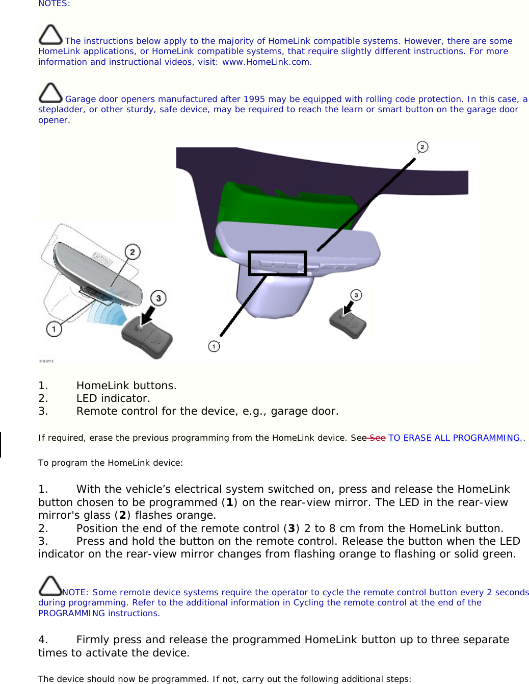 NOTES:  The instructions below apply to the majority of HomeLink compatible systems. However, there are some HomeLink applications, or HomeLink compatible systems, that require slightly different instructions. For more information and instructional videos, visit: www.HomeLink.com.  Garage door openers manufactured after 1995 may be equipped with rolling code protection. In this case, a stepladder, or other sturdy, safe device, may be required to reach the learn or smart button on the garage door opener.  1. HomeLink buttons. 2. LED indicator. 3. Remote control for the device, e.g., garage door. If required, erase the previous programming from the HomeLink device. See See TO ERASE ALL PROGRAMMING.. To program the HomeLink device: 1. With the vehicle’s electrical system switched on, press and release the HomeLink button chosen to be programmed (1) on the rear-view mirror. The LED in the rear-view mirror&apos;s glass (2) flashes orange. 2. Position the end of the remote control (3) 2 to 8 cm from the HomeLink button. 3. Press and hold the button on the remote control. Release the button when the LED indicator on the rear-view mirror changes from flashing orange to flashing or solid green. NOTE: Some remote device systems require the operator to cycle the remote control button every 2 seconds during programming. Refer to the additional information in Cycling the remote control at the end of the PROGRAMMING instructions. 4. Firmly press and release the programmed HomeLink button up to three separate times to activate the device. The device should now be programmed. If not, carry out the following additional steps: 