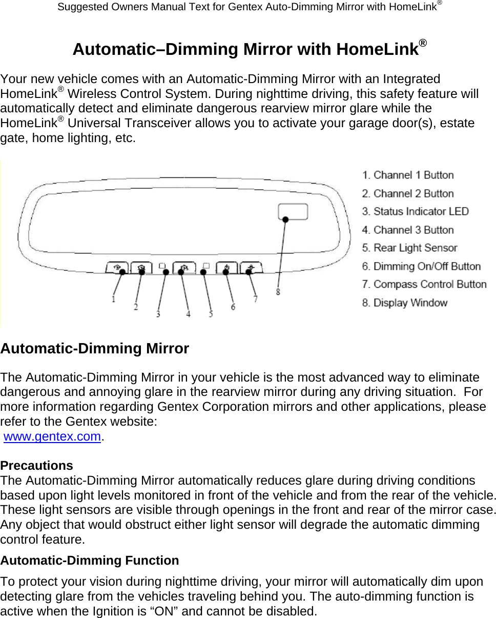 Suggested Owners Manual Text for Gentex Auto-Dimming Mirror with HomeLink® Automatic–Dimming Mirror with HomeLink® Your new vehicle comes with an Automatic-Dimming Mirror with an Integrated HomeLink® Wireless Control System. During nighttime driving, this safety feature will automatically detect and eliminate dangerous rearview mirror glare while the HomeLink® Universal Transceiver allows you to activate your garage door(s), estate gate, home lighting, etc.   Automatic-Dimming Mirror The Automatic-Dimming Mirror in your vehicle is the most advanced way to eliminate dangerous and annoying glare in the rearview mirror during any driving situation.  For more information regarding Gentex Corporation mirrors and other applications, please refer to the Gentex website:  www.gentex.com.  Precautions The Automatic-Dimming Mirror automatically reduces glare during driving conditions based upon light levels monitored in front of the vehicle and from the rear of the vehicle.  These light sensors are visible through openings in the front and rear of the mirror case.  Any object that would obstruct either light sensor will degrade the automatic dimming control feature. Automatic-Dimming Function To protect your vision during nighttime driving, your mirror will automatically dim upon detecting glare from the vehicles traveling behind you. The auto-dimming function is active when the Ignition is “ON” and cannot be disabled. 