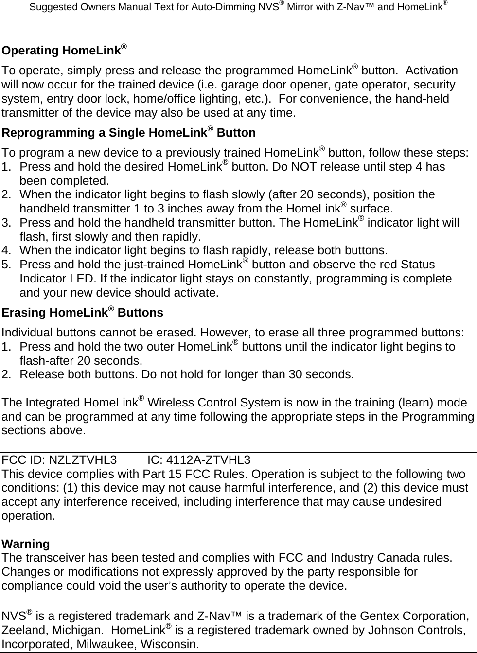 Suggested Owners Manual Text for Auto-Dimming NVS® Mirror with Z-Nav™ and HomeLink® Operating HomeLink® To operate, simply press and release the programmed HomeLink® button.  Activation will now occur for the trained device (i.e. garage door opener, gate operator, security system, entry door lock, home/office lighting, etc.).  For convenience, the hand-held transmitter of the device may also be used at any time.   Reprogramming a Single HomeLink® Button To program a new device to a previously trained HomeLink® button, follow these steps: 1.  Press and hold the desired HomeLink® button. Do NOT release until step 4 has been completed. 2.  When the indicator light begins to flash slowly (after 20 seconds), position the handheld transmitter 1 to 3 inches away from the HomeLink® surface. 3.  Press and hold the handheld transmitter button. The HomeLink® indicator light will flash, first slowly and then rapidly. 4.  When the indicator light begins to flash rapidly, release both buttons. 5.  Press and hold the just-trained HomeLink® button and observe the red Status Indicator LED. If the indicator light stays on constantly, programming is complete and your new device should activate. Erasing HomeLink® Buttons Individual buttons cannot be erased. However, to erase all three programmed buttons: 1.  Press and hold the two outer HomeLink® buttons until the indicator light begins to flash-after 20 seconds. 2.  Release both buttons. Do not hold for longer than 30 seconds.  The Integrated HomeLink® Wireless Control System is now in the training (learn) mode and can be programmed at any time following the appropriate steps in the Programming sections above.  FCC ID: NZLZTVHL3  IC: 4112A-ZTVHL3 This device complies with Part 15 FCC Rules. Operation is subject to the following two conditions: (1) this device may not cause harmful interference, and (2) this device must accept any interference received, including interference that may cause undesired operation.  Warning The transceiver has been tested and complies with FCC and Industry Canada rules. Changes or modifications not expressly approved by the party responsible for compliance could void the user’s authority to operate the device.  NVS® is a registered trademark and Z-Nav™ is a trademark of the Gentex Corporation, Zeeland, Michigan.  HomeLink® is a registered trademark owned by Johnson Controls, Incorporated, Milwaukee, Wisconsin. 