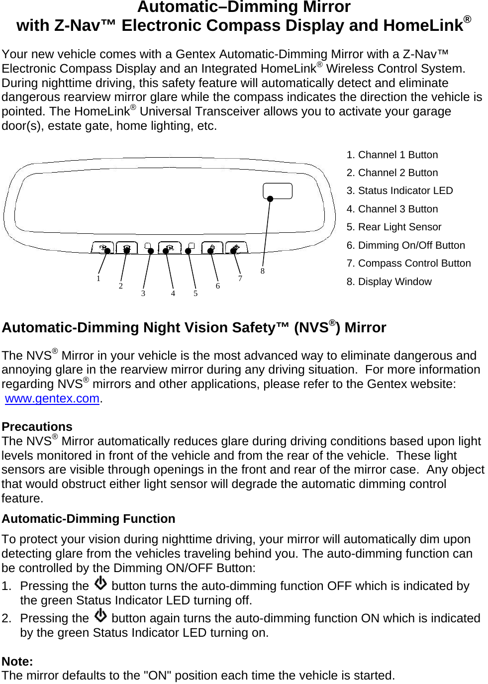 Automatic–Dimming Mirror with Z-Nav™ Electronic Compass Display and HomeLink® Your new vehicle comes with a Gentex Automatic-Dimming Mirror with a Z-Nav™ Electronic Compass Display and an Integrated HomeLink® Wireless Control System. During nighttime driving, this safety feature will automatically detect and eliminate dangerous rearview mirror glare while the compass indicates the direction the vehicle is pointed. The HomeLink® Universal Transceiver allows you to activate your garage door(s), estate gate, home lighting, etc.  1. Channel 1 Button 2. Channel 2 Button 3. Status Indicator LED 4. Channel 3 Button 5. Rear Light Sensor 6. Dimming On/Off Button 7. Compass Control Button 8. Display Window   Automatic-Dimming Night Vision Safety™ (NVS®) Mirror The NVS® Mirror in your vehicle is the most advanced way to eliminate dangerous and annoying glare in the rearview mirror during any driving situation.  For more information regarding NVS® mirrors and other applications, please refer to the Gentex website:  www.gentex.com.  Precautions The NVS® Mirror automatically reduces glare during driving conditions based upon light levels monitored in front of the vehicle and from the rear of the vehicle.  These light sensors are visible through openings in the front and rear of the mirror case.  Any object that would obstruct either light sensor will degrade the automatic dimming control feature. Automatic-Dimming Function To protect your vision during nighttime driving, your mirror will automatically dim upon detecting glare from the vehicles traveling behind you. The auto-dimming function can be controlled by the Dimming ON/OFF Button: 1. Pressing the   button turns the auto-dimming function OFF which is indicated by the green Status Indicator LED turning off. 2. Pressing the   button again turns the auto-dimming function ON which is indicated by the green Status Indicator LED turning on.  Note: The mirror defaults to the &quot;ON&quot; position each time the vehicle is started. 1  2  4  6  7 3  5 8 