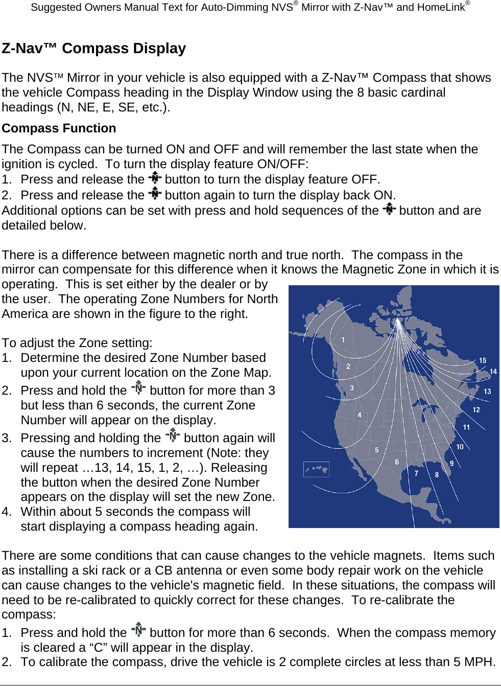 Suggested Owners Manual Text for Auto-Dimming NVS® Mirror with Z-Nav™ and HomeLink® Z-Nav™ Compass Display The NVS™ Mirror in your vehicle is also equipped with a Z-Nav™ Compass that shows the vehicle Compass heading in the Display Window using the 8 basic cardinal headings (N, NE, E, SE, etc.). Compass Function The Compass can be turned ON and OFF and will remember the last state when the ignition is cycled.  To turn the display feature ON/OFF: 1.  Press and release the   button to turn the display feature OFF. 2.  Press and release the   button again to turn the display back ON. Additional options can be set with press and hold sequences of the   button and are detailed below.  There is a difference between magnetic north and true north.  The compass in the mirror can compensate for this difference when it knows the Magnetic Zone in which it is operating.  This is set either by the dealer or by the user.  The operating Zone Numbers for North America are shown in the figure to the right.  To adjust the Zone setting: 1.  Determine the desired Zone Number based upon your current location on the Zone Map. 2.  Press and hold the   button for more than 3 but less than 6 seconds, the current Zone Number will appear on the display. 3.  Pressing and holding the   button again will cause the numbers to increment (Note: they will repeat …13, 14, 15, 1, 2, …). Releasing the button when the desired Zone Number appears on the display will set the new Zone. 4.  Within about 5 seconds the compass will start displaying a compass heading again.  There are some conditions that can cause changes to the vehicle magnets.  Items such as installing a ski rack or a CB antenna or even some body repair work on the vehicle can cause changes to the vehicle&apos;s magnetic field.  In these situations, the compass will need to be re-calibrated to quickly correct for these changes.  To re-calibrate the compass: 1.  Press and hold the   button for more than 6 seconds.  When the compass memory is cleared a “C” will appear in the display. 2.  To calibrate the compass, drive the vehicle is 2 complete circles at less than 5 MPH.  