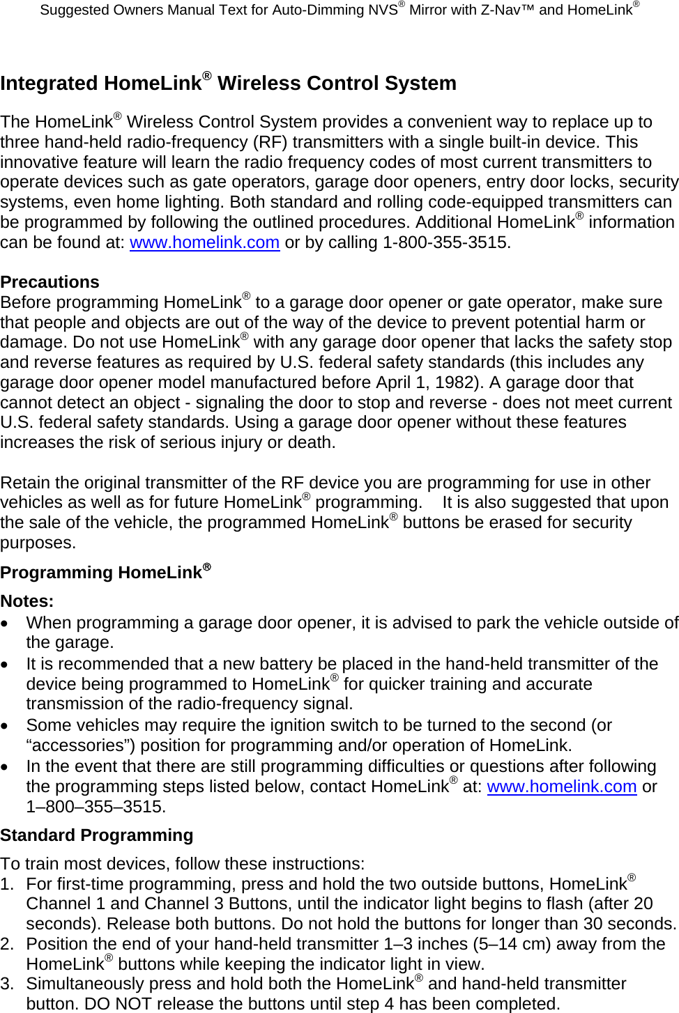 Suggested Owners Manual Text for Auto-Dimming NVS® Mirror with Z-Nav™ and HomeLink® Integrated HomeLink® Wireless Control System The HomeLink® Wireless Control System provides a convenient way to replace up to three hand-held radio-frequency (RF) transmitters with a single built-in device. This innovative feature will learn the radio frequency codes of most current transmitters to operate devices such as gate operators, garage door openers, entry door locks, security systems, even home lighting. Both standard and rolling code-equipped transmitters can be programmed by following the outlined procedures. Additional HomeLink® information can be found at: www.homelink.com or by calling 1-800-355-3515.  Precautions Before programming HomeLink® to a garage door opener or gate operator, make sure that people and objects are out of the way of the device to prevent potential harm or damage. Do not use HomeLink® with any garage door opener that lacks the safety stop and reverse features as required by U.S. federal safety standards (this includes any garage door opener model manufactured before April 1, 1982). A garage door that cannot detect an object - signaling the door to stop and reverse - does not meet current U.S. federal safety standards. Using a garage door opener without these features increases the risk of serious injury or death.  Retain the original transmitter of the RF device you are programming for use in other vehicles as well as for future HomeLink® programming.    It is also suggested that upon the sale of the vehicle, the programmed HomeLink® buttons be erased for security purposes. Programming HomeLink® Notes: •  When programming a garage door opener, it is advised to park the vehicle outside of the garage. •  It is recommended that a new battery be placed in the hand-held transmitter of the device being programmed to HomeLink® for quicker training and accurate transmission of the radio-frequency signal. •  Some vehicles may require the ignition switch to be turned to the second (or “accessories”) position for programming and/or operation of HomeLink. •  In the event that there are still programming difficulties or questions after following the programming steps listed below, contact HomeLink® at: www.homelink.com or 1–800–355–3515. Standard Programming To train most devices, follow these instructions: 1.  For first-time programming, press and hold the two outside buttons, HomeLink® Channel 1 and Channel 3 Buttons, until the indicator light begins to flash (after 20 seconds). Release both buttons. Do not hold the buttons for longer than 30 seconds. 2.  Position the end of your hand-held transmitter 1–3 inches (5–14 cm) away from the HomeLink® buttons while keeping the indicator light in view. 3.  Simultaneously press and hold both the HomeLink® and hand-held transmitter button. DO NOT release the buttons until step 4 has been completed. 