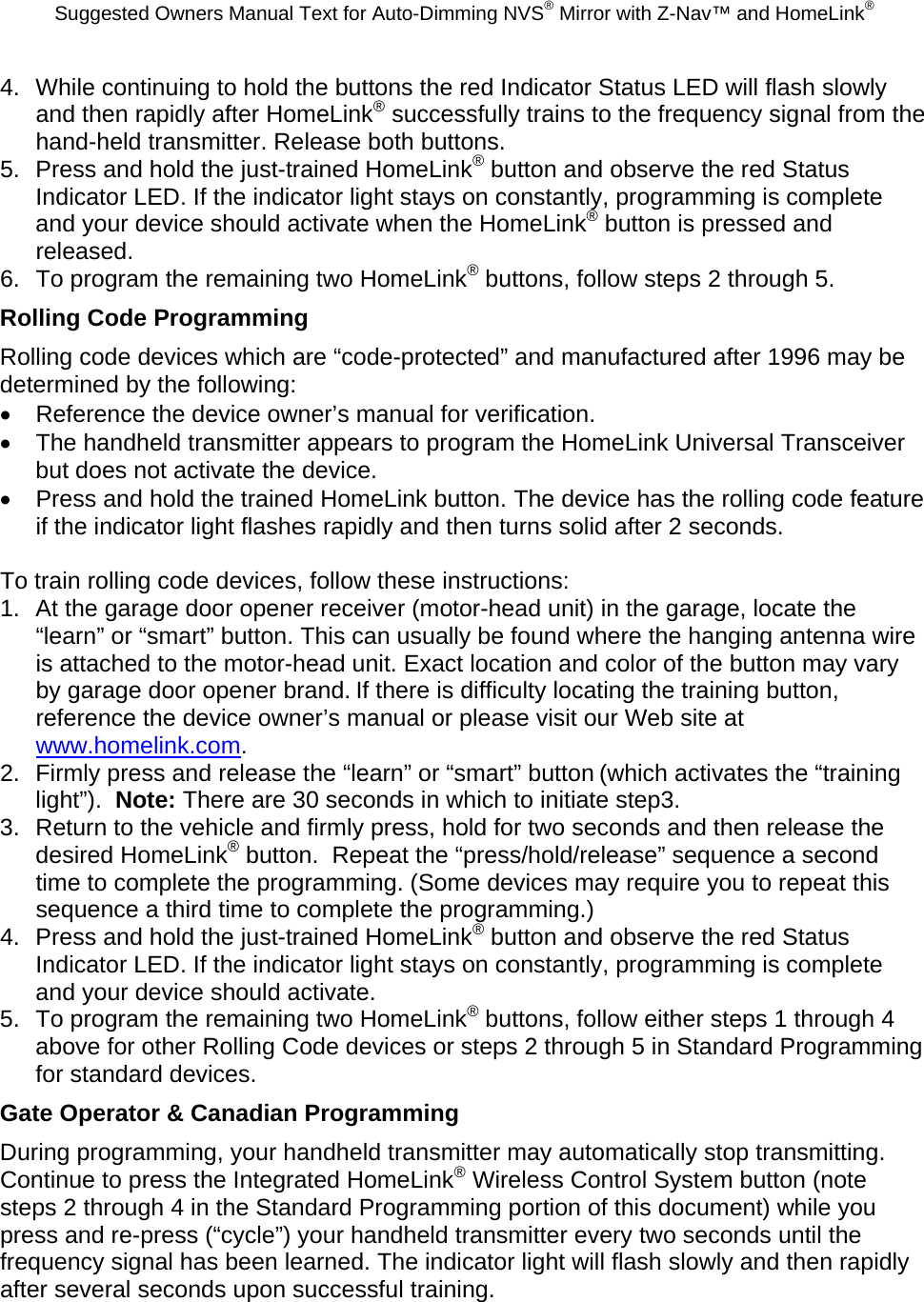 Suggested Owners Manual Text for Auto-Dimming NVS® Mirror with Z-Nav™ and HomeLink® 4.  While continuing to hold the buttons the red Indicator Status LED will flash slowly and then rapidly after HomeLink® successfully trains to the frequency signal from the hand-held transmitter. Release both buttons. 5.  Press and hold the just-trained HomeLink® button and observe the red Status Indicator LED. If the indicator light stays on constantly, programming is complete and your device should activate when the HomeLink® button is pressed and released. 6.  To program the remaining two HomeLink® buttons, follow steps 2 through 5. Rolling Code Programming Rolling code devices which are “code-protected” and manufactured after 1996 may be determined by the following: •  Reference the device owner’s manual for verification. •  The handheld transmitter appears to program the HomeLink Universal Transceiver but does not activate the device. •  Press and hold the trained HomeLink button. The device has the rolling code feature if the indicator light flashes rapidly and then turns solid after 2 seconds.  To train rolling code devices, follow these instructions: 1.  At the garage door opener receiver (motor-head unit) in the garage, locate the “learn” or “smart” button. This can usually be found where the hanging antenna wire is attached to the motor-head unit. Exact location and color of the button may vary by garage door opener brand. If there is difficulty locating the training button, reference the device owner’s manual or please visit our Web site at www.homelink.com. 2.  Firmly press and release the “learn” or “smart” button (which activates the “training light”).  Note: There are 30 seconds in which to initiate step3. 3.  Return to the vehicle and firmly press, hold for two seconds and then release the desired HomeLink® button.  Repeat the “press/hold/release” sequence a second time to complete the programming. (Some devices may require you to repeat this sequence a third time to complete the programming.) 4.  Press and hold the just-trained HomeLink® button and observe the red Status Indicator LED. If the indicator light stays on constantly, programming is complete and your device should activate. 5.  To program the remaining two HomeLink® buttons, follow either steps 1 through 4 above for other Rolling Code devices or steps 2 through 5 in Standard Programming for standard devices. Gate Operator &amp; Canadian Programming During programming, your handheld transmitter may automatically stop transmitting. Continue to press the Integrated HomeLink® Wireless Control System button (note steps 2 through 4 in the Standard Programming portion of this document) while you press and re-press (“cycle”) your handheld transmitter every two seconds until the frequency signal has been learned. The indicator light will flash slowly and then rapidly after several seconds upon successful training. 