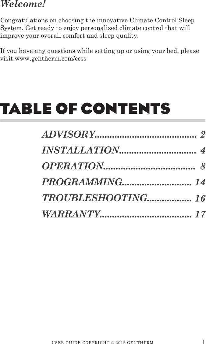 USER GUIDE CopyRIGht © 2012 GENthERMTable of ConTenTsADVISORY.........................................INSTALLATION...............................OPERATION.....................................PROGRAMMING............................TROUBLESHOOTING..................WARRANTY.....................................2481416171Welcome!Congratulations on choosing the innovative Climate Control Sleep System. Get ready to enjoy personalized climate control that will improve your overall comfort and sleep quality.If you have any questions while setting up or using your bed, please visit www.gentherm.com/ccss
