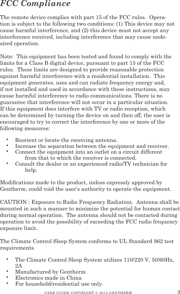 USER GUIDE CopyRIGht © 2012 GENthERM 3•  Reorient or locate the receiving antenna.•  Increase the separation between the equipment and receiver.•  Connect the equipment into an outlet on a circuit different    from that to which the receiver is connected.•  Consult the dealer or an experienced radio/TV technician for   help.•  The Climate Control Sleep System utilizes 110/220 V, 50/60Hz, 2A•  Manufactured by Gentherm•  Electronics made in China•  For household/residential use only.FCC ComplianceThe remote device complies with part 15 of the FCC rules.  Opera-tion is subject to the following two conditions: (1) This device may not cause harmful interference, and (2) this device must not accept any interference received, including interference that may cause unde-sired operation.Note:  This equipment has been tested and found to comply with the limits for a Class B digital device, pursuant to part 15 of the FCC rules.  These limits are designed to provide reasonable protection against harmful interference with a residential installation.  This equipment generates, uses and can radiate frequency energy and, if not installed and used in accordance with these instructions, may cause harmful interference to radio communications. There is no guarantee that interference will not occur in a particular situation.  If this equipment does interfere with TV or radio reception, which can be determined by turning the device on and then off, the user is encouraged to try to correct the interference by one or more of the following measures:Modications made to the product, unless expressly approved by    Gentherm, could void the user’s authority to operate the equipment.CAUTION : Exposure to Radio Frequency Radiation.  Antenna shall be mounted in such a manner to minimize the potential for human contact during normal operation.  The antenna should not be contacted during operation to avoid the possibility of exceeding the FCC radio frequency exposure limit.The Climate Control Sleep System conforms to UL Standard 962 test  requirements.