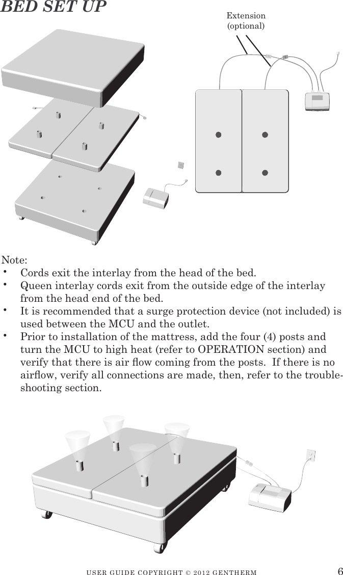 USER GUIDE COPYRIGHT © 2012 GENTHERM 6Note:•  Cords exit the interlay from the head of the bed.•  Queen interlay cords exit from the outside edge of the interlay from the head end of the bed.•  It is recommended that a surge protection device (not included) is used between the MCU and the outlet.•  Prior to installation of the mattress, add the four (4) posts and turn the MCU to high heat (refer to OPERATION section) and verify that there is air  ow coming from the posts.  If there is no air ow, verify all connections are made, then, refer to the trouble-shooting section.Extension(optional)BED SET UP