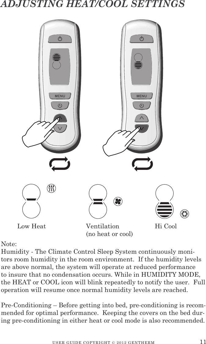 USER GUIDE CopyRIGht © 2012 GENthERM 11ADJUSTING HEAT/COOL SETTINGSNote:Humidity - The Climate Control Sleep System continuously moni-tors room humidity in the room environment.  If the humidity levels are above normal, the system will operate at reduced performance to insure that no condensation occurs. While in HUMIDITY MODE, the HEAT or COOL icon will blink repeatedly to notify the user.  Full operation will resume once normal humidity levels are reached.Pre-Conditioning – Before getting into bed, pre-conditioning is recom-mended for optimal performance.  Keeping the covers on the bed dur-ing pre-conditioning in either heat or cool mode is also recommended.Low Heat    Ventilation    Hi Cool      (no heat or cool)