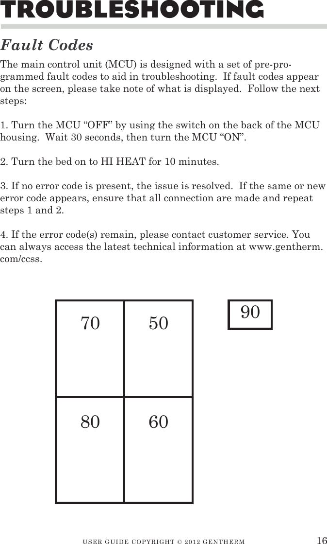 USER GUIDE CopyRIGht © 2012 GENthERM 16TroubleshooTinGFault CodesThe main control unit (MCU) is designed with a set of pre-pro-grammed fault codes to aid in troubleshooting.  If fault codes appear on the screen, please take note of what is displayed.  Follow the next steps:1. Turn the MCU “OFF” by using the switch on the back of the MCU housing.  Wait 30 seconds, then turn the MCU “ON”.2. Turn the bed on to HI HEAT for 10 minutes.3. If no error code is present, the issue is resolved.  If the same or new error code appears, ensure that all connection are made and repeat steps 1 and 2.4. If the error code(s) remain, please contact customer service. You can always access the latest technical information at www.gentherm.com/ccss.70 5080 6090