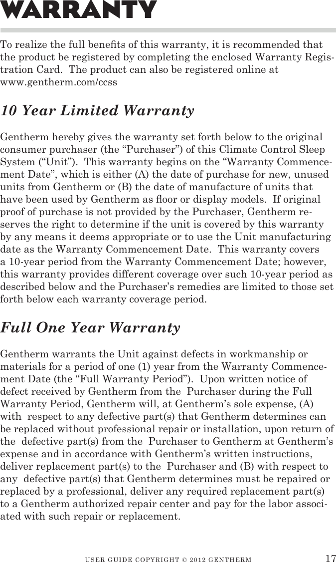 USER GUIDE CopyRIGht © 2012 GENthERM 17To realize the full benets of this warranty, it is recommended that the product be registered by completing the enclosed Warranty Regis-tration Card.  The product can also be registered online at www.gentherm.com/ccss10 Year Limited WarrantyGentherm hereby gives the warranty set forth below to the original consumer purchaser (the “Purchaser”) of this Climate Control Sleep System (“Unit”).  This warranty begins on the “Warranty Commence-ment Date”, which is either (A) the date of purchase for new, unused units from Gentherm or (B) the date of manufacture of units that have been used by Gentherm as oor or display models.  If original proof of purchase is not provided by the Purchaser, Gentherm re-serves the right to determine if the unit is covered by this warranty by any means it deems appropriate or to use the Unit manufacturing date as the Warranty Commencement Date.  This warranty covers a 10-year period from the Warranty Commencement Date; however, this warranty provides different coverage over such 10-year period as described below and the Purchaser’s remedies are limited to those set forth below each warranty coverage period.Full One Year WarrantyGentherm warrants the Unit against defects in workmanship or materials for a period of one (1) year from the Warranty Commence-ment Date (the “Full Warranty Period”).  Upon written notice of defect received by Gentherm from the  Purchaser during the Full Warranty Period, Gentherm will, at Gentherm’s sole expense, (A) with  respect to any defective part(s) that Gentherm determines can  be replaced without professional repair or installation, upon return of the  defective part(s) from the  Purchaser to Gentherm at Gentherm’s expense and in accordance with Gentherm’s written instructions, deliver replacement part(s) to the  Purchaser and (B) with respect to any  defective part(s) that Gentherm determines must be repaired or replaced by a professional, deliver any required replacement part(s) to a Gentherm authorized repair center and pay for the labor associ-ated with such repair or replacement.WarranTy