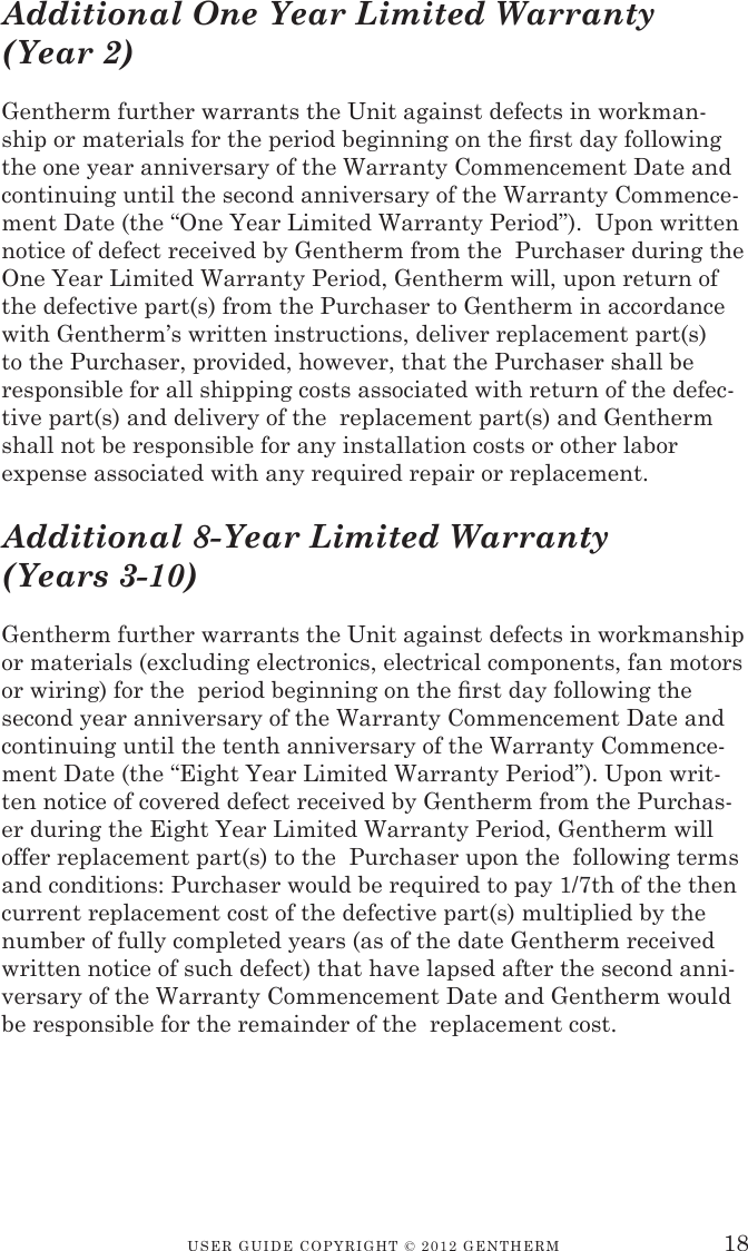USER GUIDE CopyRIGht © 2012 GENthERM 18Additional One Year Limited Warranty (Year 2)Gentherm further warrants the Unit against defects in workman-ship or materials for the period beginning on the rst day following the one year anniversary of the Warranty Commencement Date and continuing until the second anniversary of the Warranty Commence-ment Date (the “One Year Limited Warranty Period”).  Upon written notice of defect received by Gentherm from the  Purchaser during the One Year Limited Warranty Period, Gentherm will, upon return of the defective part(s) from the Purchaser to Gentherm in accordance with Gentherm’s written instructions, deliver replacement part(s) to the Purchaser, provided, however, that the Purchaser shall be responsible for all shipping costs associated with return of the defec-tive part(s) and delivery of the  replacement part(s) and Gentherm shall not be responsible for any installation costs or other labor expense associated with any required repair or replacement.Additional 8-Year Limited Warranty (Years 3-10)Gentherm further warrants the Unit against defects in workmanship or materials (excluding electronics, electrical components, fan motors or wiring) for the  period beginning on the rst day following the  second year anniversary of the Warranty Commencement Date and continuing until the tenth anniversary of the Warranty Commence-ment Date (the “Eight Year Limited Warranty Period”). Upon writ-ten notice of covered defect received by Gentherm from the Purchas-er during the Eight Year Limited Warranty Period, Gentherm will offer replacement part(s) to the  Purchaser upon the  following terms and conditions: Purchaser would be required to pay 1/7th of the then current replacement cost of the defective part(s) multiplied by the number of fully completed years (as of the date Gentherm received written notice of such defect) that have lapsed after the second anni-versary of the Warranty Commencement Date and Gentherm would be responsible for the remainder of the  replacement cost.  
