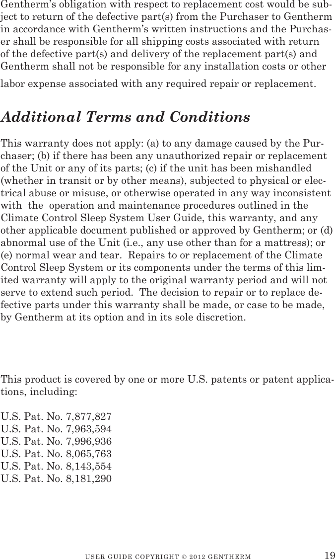 USER GUIDE CopyRIGht © 2012 GENthERM 19Gentherm’s obligation with respect to replacement cost would be sub-ject to return of the defective part(s) from the Purchaser to Gentherm in accordance with Gentherm’s written instructions and the Purchas-er shall be responsible for all shipping costs associated with return of the defective part(s) and delivery of the replacement part(s) and Gentherm shall not be responsible for any installation costs or other labor expense associated with any required repair or replacement.Additional Terms and ConditionsThis warranty does not apply: (a) to any damage caused by the Pur-chaser; (b) if there has been any unauthorized repair or replacement of the Unit or any of its parts; (c) if the unit has been mishandled (whether in transit or by other means), subjected to physical or elec-trical abuse or misuse, or otherwise operated in any way inconsistent with  the  operation and maintenance procedures outlined in the Climate Control Sleep System User Guide, this warranty, and any other applicable document published or approved by Gentherm; or (d) abnormal use of the Unit (i.e., any use other than for a mattress); or (e) normal wear and tear.  Repairs to or replacement of the Climate Control Sleep System or its components under the terms of this lim-ited warranty will apply to the original warranty period and will not serve to extend such period.  The decision to repair or to replace de-fective parts under this warranty shall be made, or case to be made, by Gentherm at its option and in its sole discretion.This product is covered by one or more U.S. patents or patent applica-tions, including:U.S. Pat. No. 7,877,827 U.S. Pat. No. 7,963,594 U.S. Pat. No. 7,996,936 U.S. Pat. No. 8,065,763 U.S. Pat. No. 8,143,554 U.S. Pat. No. 8,181,290