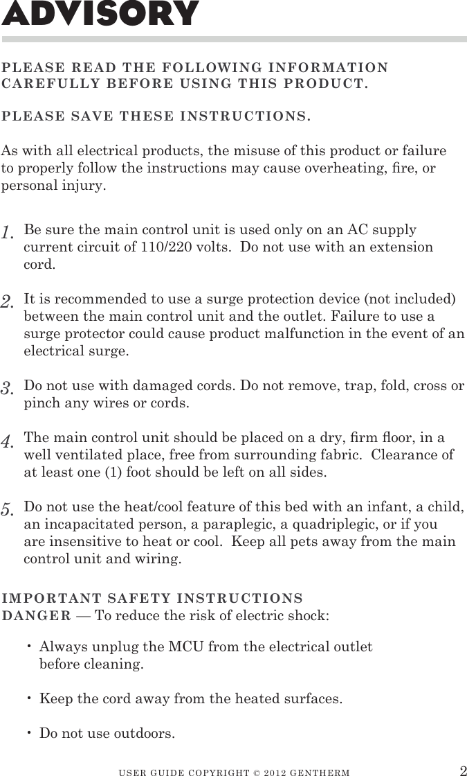 USER GUIDE CopyRIGht © 2012 GENthERMadvisoryPLEASE READ THE FOLLOWING INFORMATION CAREFULLY BEFORE USING THIS PRODUCT.PLEASE SAvE THESE INSTRUCTIONS. As with all electrical products, the misuse of this product or failure to properly follow the instructions may cause overheating, re, or personal injury.Be sure the main control unit is used only on an AC supply current circuit of 110/220 volts.  Do not use with an extension cord.It is recommended to use a surge protection device (not included) between the main control unit and the outlet. Failure to use a surge protector could cause product malfunction in the event of an electrical surge.Do not use with damaged cords. Do not remove, trap, fold, cross or pinch any wires or cords. The main control unit should be placed on a dry, rm oor, in a well ventilated place, free from surrounding fabric.  Clearance of at least one (1) foot should be left on all sides.Do not use the heat/cool feature of this bed with an infant, a child, an incapacitated person, a paraplegic, a quadriplegic, or if you are insensitive to heat or cool.  Keep all pets away from the main control unit and wiring. 1.2.3.4.5.2Always unplug the MCU from the electrical outlet before cleaning.Keep the cord away from the heated surfaces.Do not use outdoors.•••IMPORTANT SAFETY INSTRUCTIONSDANGER — To reduce the risk of electric shock: