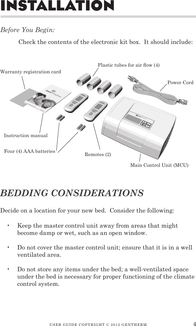 USER GUIDE CopyRIGht © 2012 GENthERM 4insTallaTionBefore You Begin:Check the contents of the electronic kit box.  It should include:Decide on a location for your new bed.  Consider the following:Keep the master control unit away from areas that might become damp or wet, such as an open window.Do not cover the master control unit; ensure that it is in a well ventilated area.Do not store any items under the bed; a well-ventilated space under the bed is necessary for proper functioning of the climate control system.•••BEDDING CONSIDERATIONSMain Control Unit (MCU)Plastic tubes for air ow (4)Remotes (2)Power CordInstruction manual Warranty registration cardFour (4) AAA batteries