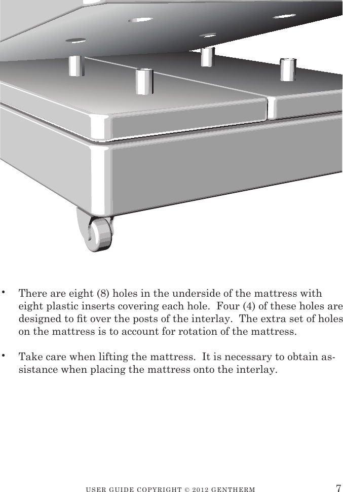 USER GUIDE CopyRIGht © 2012 GENthERM•  There are eight (8) holes in the underside of the mattress with eight plastic inserts covering each hole.  Four (4) of these holes are designed to t over the posts of the interlay.  The extra set of holes on the mattress is to account for rotation of the mattress.•  Take care when lifting the mattress.  It is necessary to obtain as-sistance when placing the mattress onto the interlay.7