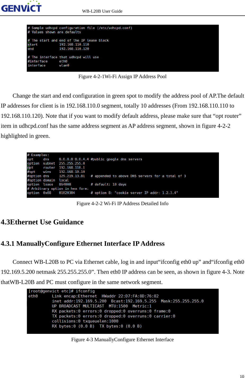                   WB-L20B User Guide 10     Figure 4-2-1Wi-Fi Assign IP Address Pool  Change the start and end configuration in green spot to modify the address pool of AP.The default IP addresses for client is in 192.168.110.0 segment, totally 10 addresses (From 192.168.110.110 to 192.168.110.120). Note that if you want to modify default address, please make sure that &ldquo;opt router&rdquo; item in udhcpd.conf has the same address segment as AP address segment, shown in figure 4-2-2 highlighted in green.   Figure 4-2-2 Wi-Fi IP Address Detailed Info 4.3Ethernet Use Guidance 4.3.1 ManuallyConfigure Ethernet Interface IP Address Connect WB-L20B to PC via Ethernet cable, log in and input&ldquo;ifconfig eth0 up&rdquo; and&ldquo;ifconfig eth0 192.169.5.200 netmask 255.255.255.0&rdquo;. Then eth0 IP address can be seen, as shown in figure 4-3. Note thatWB-L20B and PC must configure in the same network segment.  Figure 4-3 ManuallyConfigure Ethernet Interface 