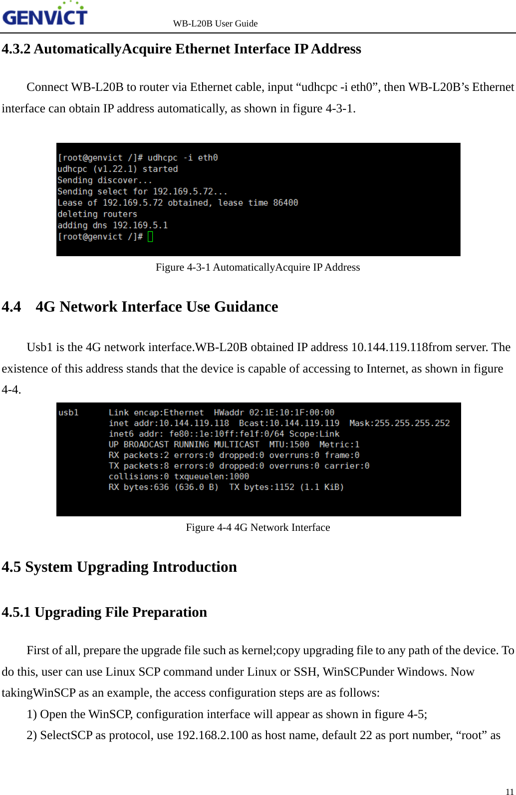                   WB-L20B User Guide 11   4.3.2 AutomaticallyAcquire Ethernet Interface IP Address Connect WB-L20B to router via Ethernet cable, input &ldquo;udhcpc -i eth0&rdquo;, then WB-L20B&rsquo;s Ethernet interface can obtain IP address automatically, as shown in figure 4-3-1.   Figure 4-3-1 AutomaticallyAcquire IP Address 4.4    4G Network Interface Use Guidance Usb1 is the 4G network interface.WB-L20B obtained IP address 10.144.119.118from server. The existence of this address stands that the device is capable of accessing to Internet, as shown in figure 4-4.  Figure 4-4 4G Network Interface 4.5 System Upgrading Introduction 4.5.1 Upgrading File Preparation First of all, prepare the upgrade file such as kernel;copy upgrading file to any path of the device. To do this, user can use Linux SCP command under Linux or SSH, WinSCPunder Windows. Now takingWinSCP as an example, the access configuration steps are as follows:  1) Open the WinSCP, configuration interface will appear as shown in figure 4-5;  2) SelectSCP as protocol, use 192.168.2.100 as host name, default 22 as port number, &ldquo;root&rdquo; as 