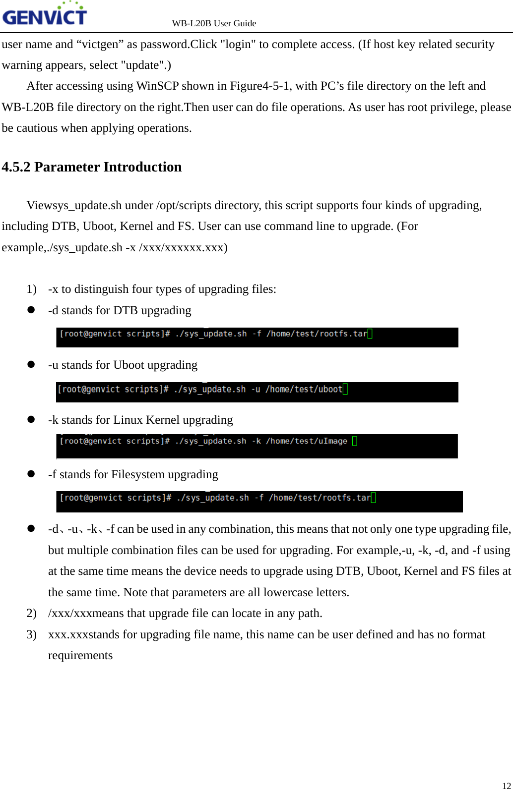                   WB-L20B User Guide 12   user name and &ldquo;victgen&rdquo; as password.Click "login" to complete access. (If host key related security warning appears, select "update".) After accessing using WinSCP shown in Figure4-5-1, with PC&rsquo;s file directory on the left and WB-L20B file directory on the right.Then user can do file operations. As user has root privilege, please be cautious when applying operations. 4.5.2 Parameter Introduction Viewsys_update.sh under /opt/scripts directory, this script supports four kinds of upgrading, including DTB, Uboot, Kernel and FS. User can use command line to upgrade. (For example,./sys_update.sh -x /xxx/xxxxxx.xxx)  1) -x to distinguish four types of upgrading files:  -d stands for DTB upgrading   -u stands for Uboot upgrading   -k stands for Linux Kernel upgrading   -f stands for Filesystem upgrading   -d、-u、-k、-f can be used in any combination, this means that not only one type upgrading file, but multiple combination files can be used for upgrading. For example,-u, -k, -d, and -f using at the same time means the device needs to upgrade using DTB, Uboot, Kernel and FS files at the same time. Note that parameters are all lowercase letters. 2) /xxx/xxxmeans that upgrade file can locate in any path.  3) xxx.xxxstands for upgrading file name, this name can be user defined and has no format requirements     