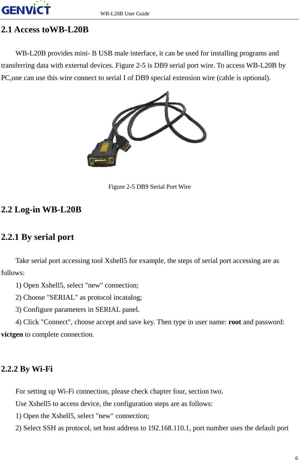 2tP22fv2  2.1 AccesWB-L2transferring PC,one can 2.2 Log-i2.2.1 By sTake sefollows: 1) Ope2) Cho3) Con4) Clicvictgen to c 2.2.2 By WFor setUse Xs1) Ope2) Sele      ss toWB-20B providedata with euse this wirin WB-L2serial porerial port acen Xshell5, soose "SERIAnfigure paramck "Connectcomplete coWi-Fi tting up Wi-shell5 to accen the Xshelect SSH as p            L20B es mini- B Uexternal devre connect t20B rt ccessing tooselect "newAL" as protometers in SEt", choose acnnection. -Fi connecticess devicell5, select "nprotocol, setWB-L20B UseUSB male ivices. Figureto serial I ofFigure 2-5ol Xshell5 fow" connectioocol incatalERIAL panccept and saion, please c, the configunew" connet host addreer Guide nterface, ite 2-5 is DB9f DB9 speci5 DB9 Serialor example,on;  log; nel. ave key. Thcheck chapturation stepection;  ess to 192.1can be used9 serial portial extensionl Port Wire , the steps ohen type in uter four, secps are as fol68.110.1, pod for installit wire. To an wire (cabof serial portuser name: rction two. llows:  ort number ing programaccess WB-Lle is optiona t accessing root and pauses the dems and L20B by al). are as assword: efault port 6 