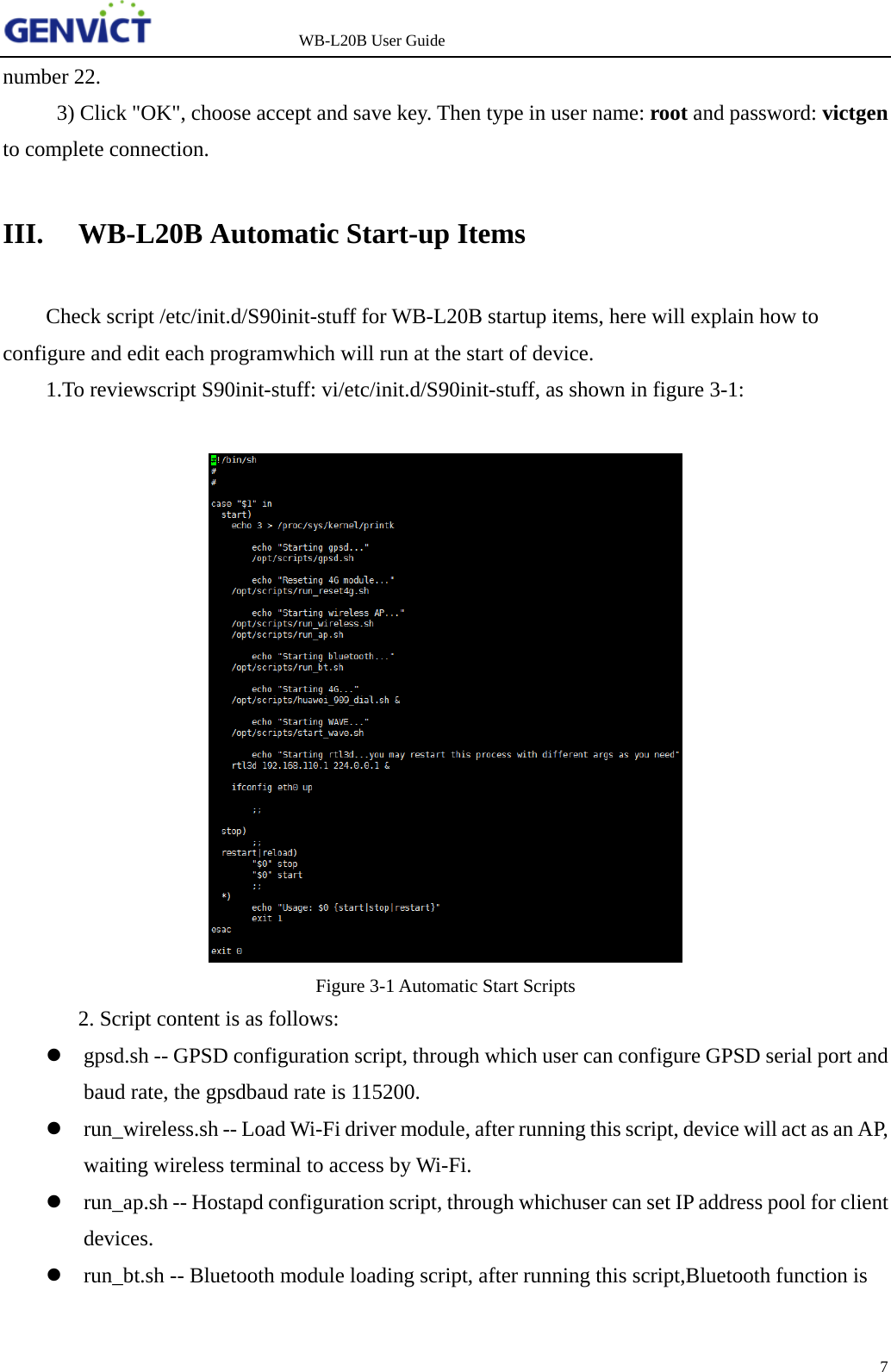                   WB-L20B User Guide 7   number 22. 3) Click "OK", choose accept and save key. Then type in user name: root and password: victgen to complete connection. III. WB-L20B Automatic Start-up Items Check script /etc/init.d/S90init-stuff for WB-L20B startup items, here will explain how to configure and edit each programwhich will run at the start of device.  1.To reviewscript S90init-stuff: vi/etc/init.d/S90init-stuff, as shown in figure 3-1:   Figure 3-1 Automatic Start Scripts   2. Script content is as follows:   gpsd.sh -- GPSD configuration script, through which user can configure GPSD serial port and baud rate, the gpsdbaud rate is 115200.  run_wireless.sh -- Load Wi-Fi driver module, after running this script, device will act as an AP, waiting wireless terminal to access by Wi-Fi.  run_ap.sh -- Hostapd configuration script, through whichuser can set IP address pool for client devices.  run_bt.sh -- Bluetooth module loading script, after running this script,Bluetooth function is 