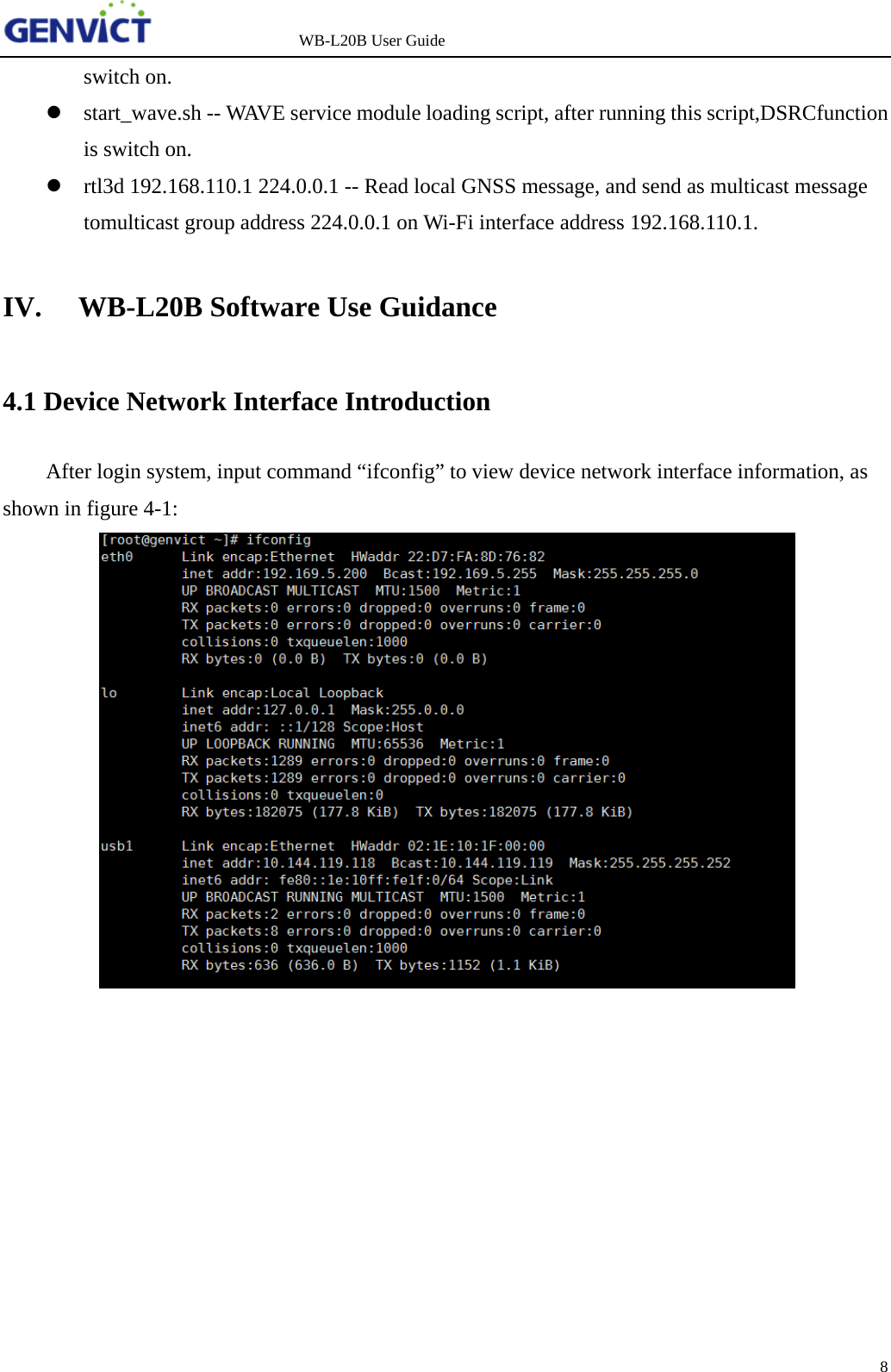                   WB-L20B User Guide 8   switch on.  start_wave.sh -- WAVE service module loading script, after running this script,DSRCfunction is switch on.  rtl3d 192.168.110.1 224.0.0.1 -- Read local GNSS message, and send as multicast message tomulticast group address 224.0.0.1 on Wi-Fi interface address 192.168.110.1. IV. WB-L20B Software Use Guidance 4.1 Device Network Interface Introduction After login system, input command &ldquo;ifconfig&rdquo; to view device network interface information, as shown in figure 4-1:    