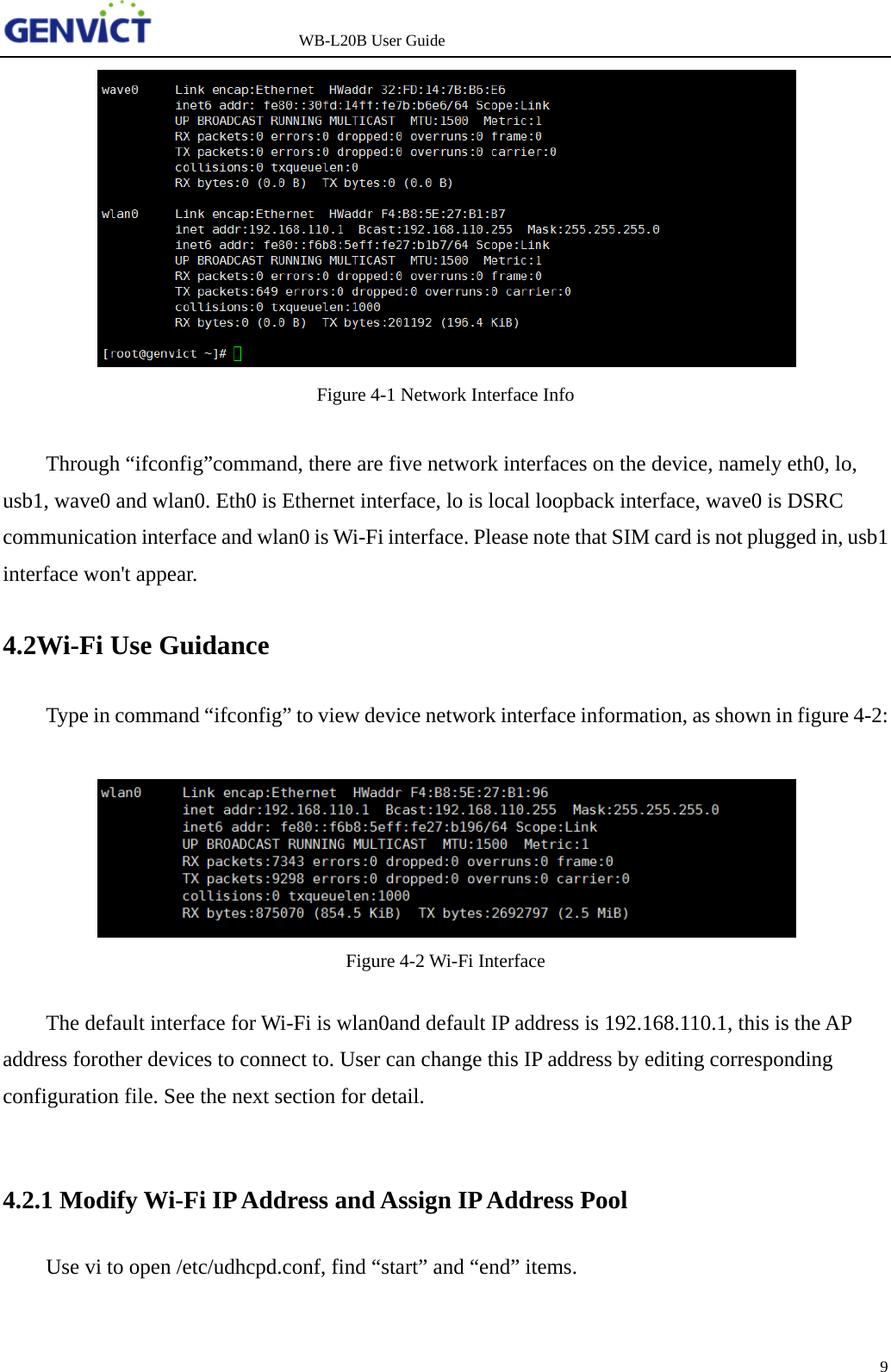                   WB-L20B User Guide 9    Figure 4-1 Network Interface Info  Through “ifconfig”command, there are five network interfaces on the device, namely eth0, lo, usb1, wave0 and wlan0. Eth0 is Ethernet interface, lo is local loopback interface, wave0 is DSRC communication interface and wlan0 is Wi-Fi interface. Please note that SIM card is not plugged in, usb1 interface won&apos;t appear. 4.2Wi-Fi Use Guidance Type in command “ifconfig” to view device network interface information, as shown in figure 4-2:   Figure 4-2 Wi-Fi Interface  The default interface for Wi-Fi is wlan0and default IP address is 192.168.110.1, this is the AP address forother devices to connect to. User can change this IP address by editing corresponding configuration file. See the next section for detail.  4.2.1 Modify Wi-Fi IP Address and Assign IP Address Pool Use vi to open /etc/udhcpd.conf, find “start” and “end” items. 