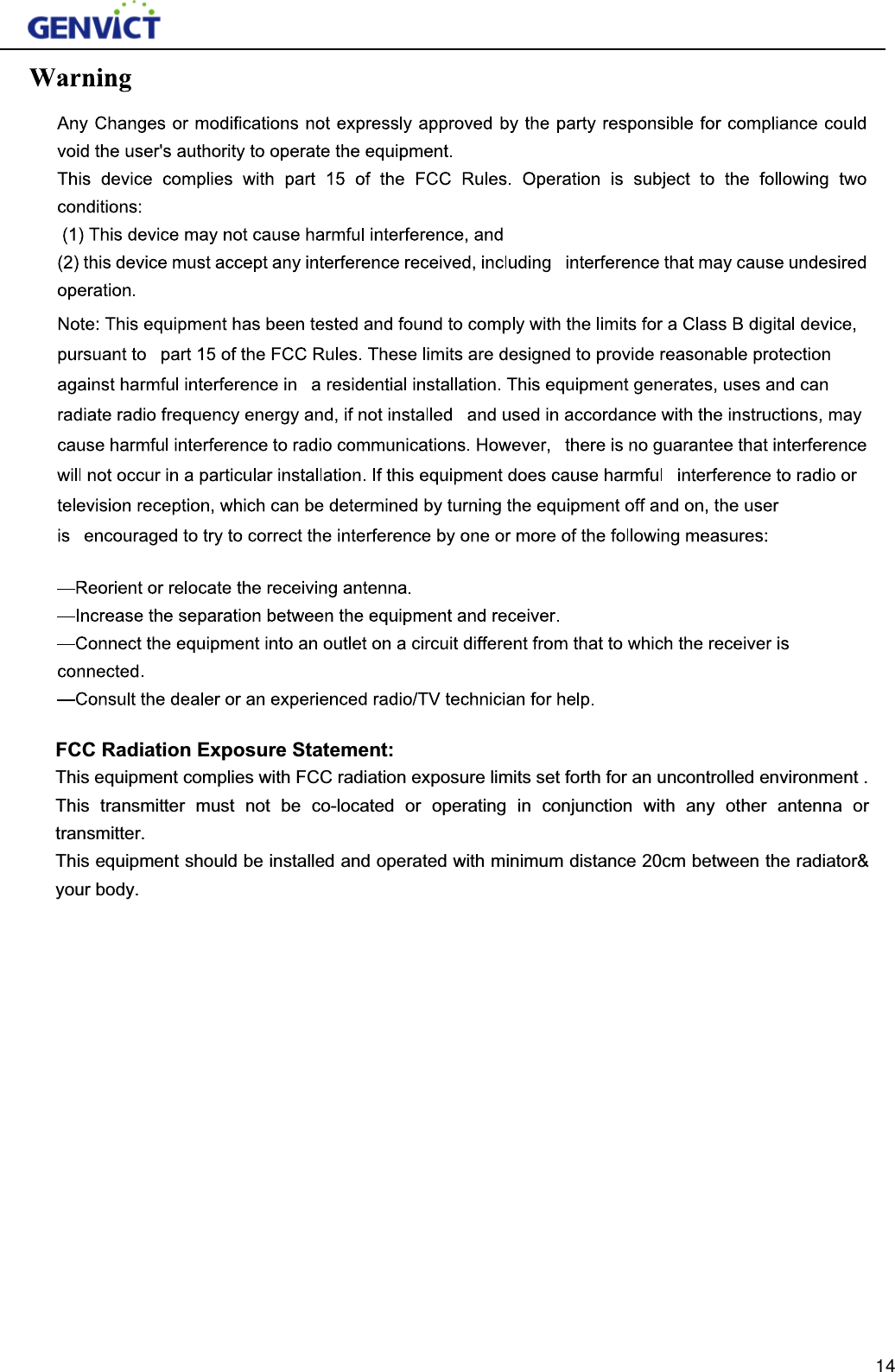 FCC Radiation Exposure Statement:This equipment complies with FCC radiation exposure limits set forth for an uncontrolled environment . This transmitter must not be co-located or operating in conjunction with any other antenna or transmitter. This equipment should be installed and operated with minimum distance 20cm between the radiator&amp; your body. 14