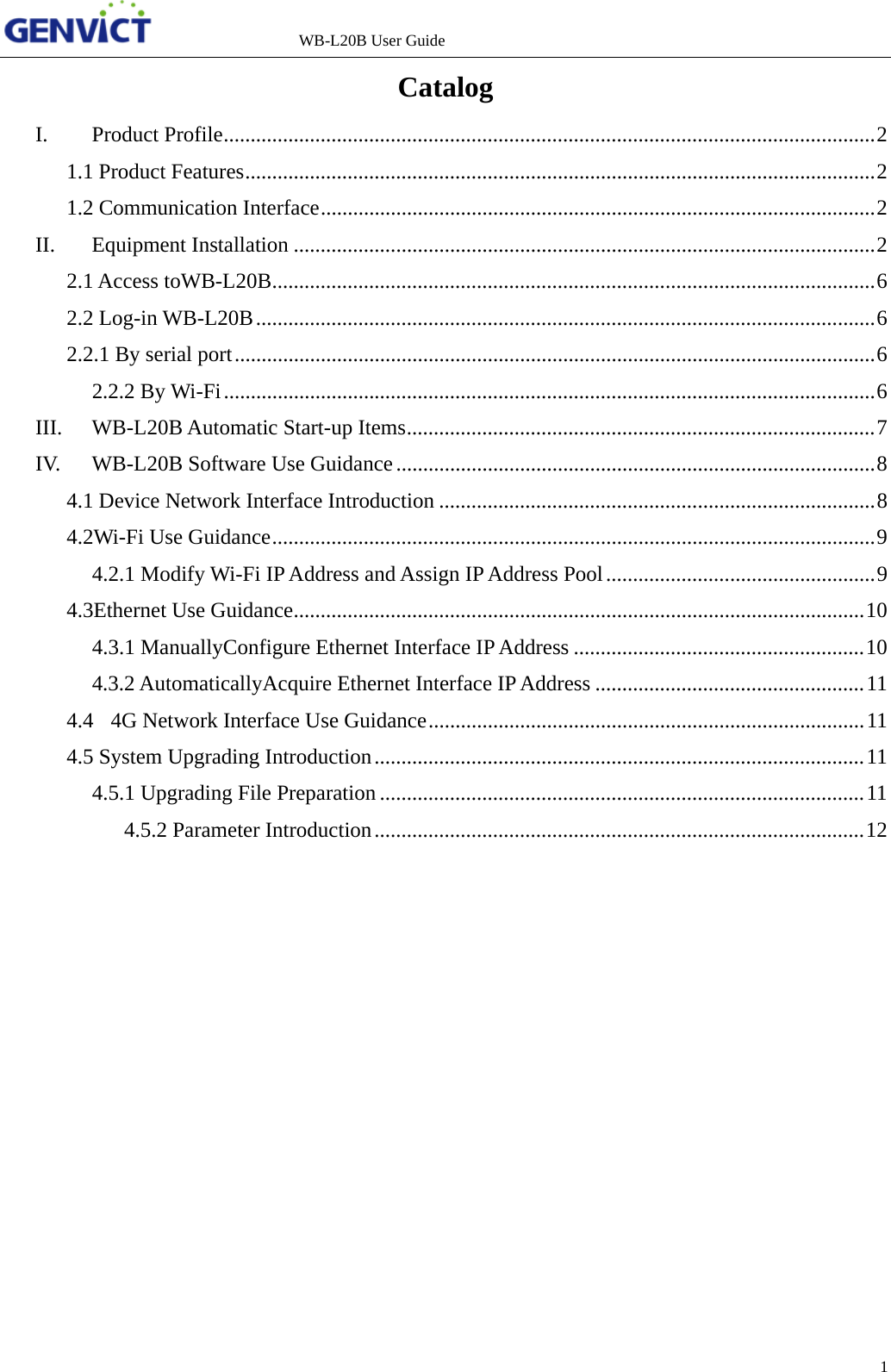                   WB-L20B User Guide 1   Catalog I.Product Profile ......................................................................................................................... 21.1 Product Features ..................................................................................................................... 21.2 Communication Interface ....................................................................................................... 2II.Equipment Installation ............................................................................................................ 22.1 Access toWB-L20B ................................................................................................................ 62.2 Log-in WB-L20B ................................................................................................................... 62.2.1 By serial port ....................................................................................................................... 62.2.2 By Wi-Fi ......................................................................................................................... 6III.WB-L20B Automatic Start-up Items ....................................................................................... 7IV.WB-L20B Software Use Guidance ......................................................................................... 84.1 Device Network Interface Introduction ................................................................................. 84.2Wi-Fi Use Guidance ................................................................................................................ 94.2.1 Modify Wi-Fi IP Address and Assign IP Address Pool .................................................. 94.3Ethernet Use Guidance .......................................................................................................... 104.3.1 ManuallyConfigure Ethernet Interface IP Address ...................................................... 104.3.2 AutomaticallyAcquire Ethernet Interface IP Address .................................................. 114.4  4G Network Interface Use Guidance ................................................................................. 114.5 System Upgrading Introduction ........................................................................................... 114.5.1 Upgrading File Preparation .......................................................................................... 114.5.2 Parameter Introduction ........................................................................................... 12      