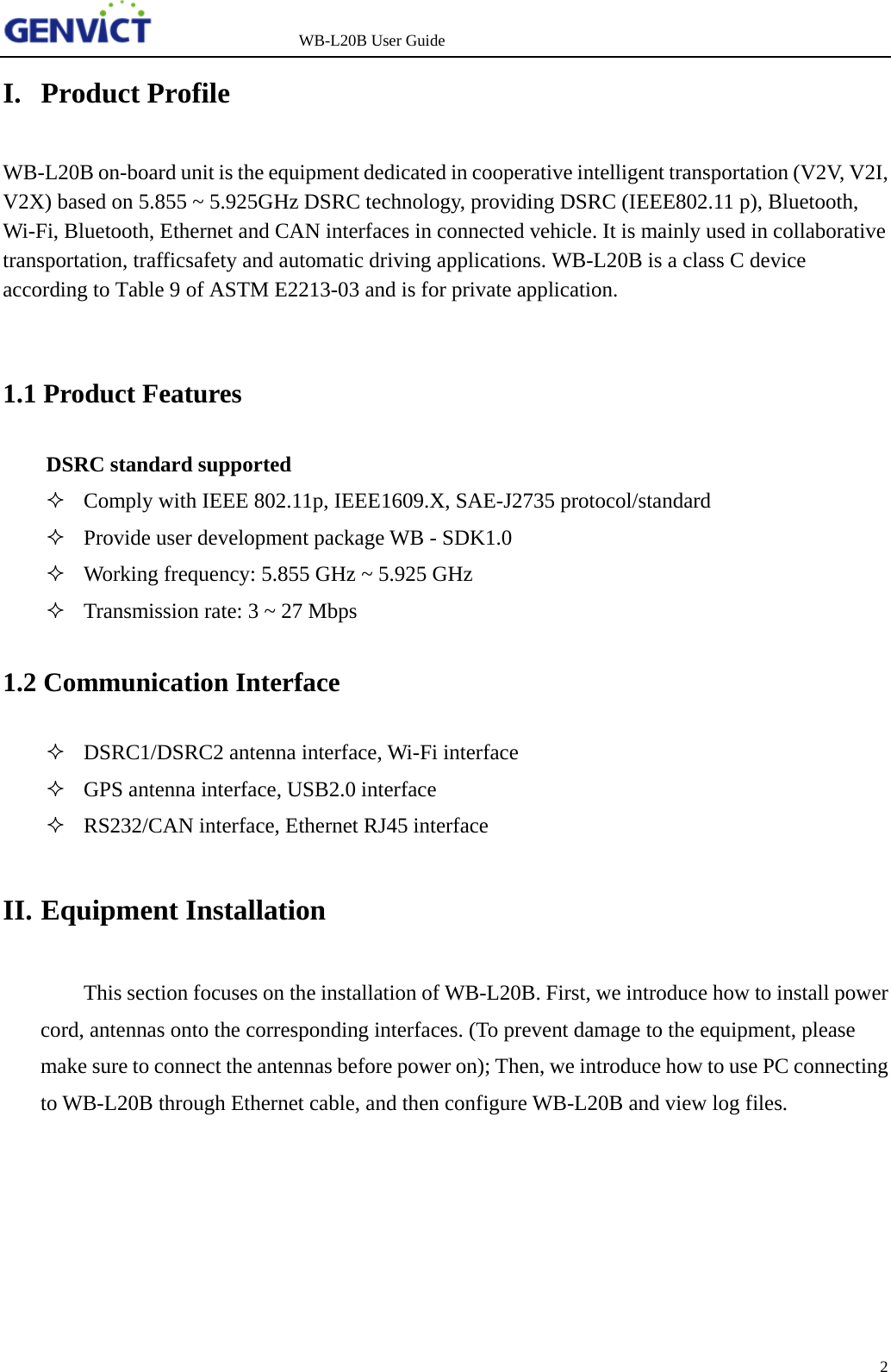                   WB-L20B User Guide 2   I. Product Profile WB-L20B on-board unit is the equipment dedicated in cooperative intelligent transportation (V2V, V2I, V2X) based on 5.855 ~ 5.925GHz DSRC technology, providing DSRC (IEEE802.11 p), Bluetooth, Wi-Fi, Bluetooth, Ethernet and CAN interfaces in connected vehicle. It is mainly used in collaborative transportation, trafficsafety and automatic driving applications. WB-L20B is a class C device according to Table 9 of ASTM E2213-03 and is for private application.  1.1 Product Features DSRC standard supported  Comply with IEEE 802.11p, IEEE1609.X, SAE-J2735 protocol/standard  Provide user development package WB - SDK1.0  Working frequency: 5.855 GHz ~ 5.925 GHz   Transmission rate: 3 ~ 27 Mbps 1.2 Communication Interface  DSRC1/DSRC2 antenna interface, Wi-Fi interface  GPS antenna interface, USB2.0 interface  RS232/CAN interface, Ethernet RJ45 interface II. Equipment Installation This section focuses on the installation of WB-L20B. First, we introduce how to install power cord, antennas onto the corresponding interfaces. (To prevent damage to the equipment, please make sure to connect the antennas before power on); Then, we introduce how to use PC connecting to WB-L20B through Ethernet cable, and then configure WB-L20B and view log files.  