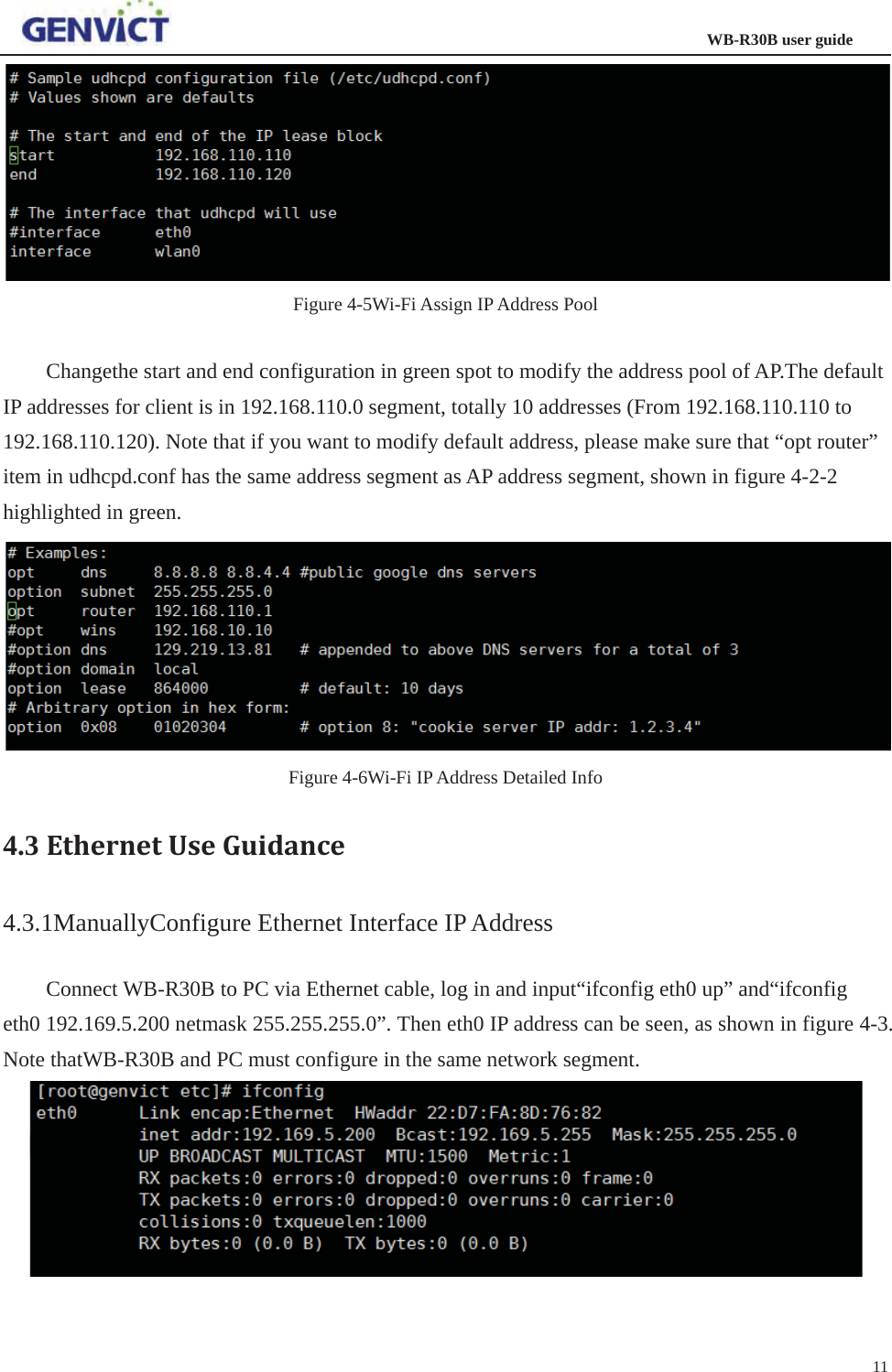                                                                  WB-R30B user guide11Figure 4-5Wi-Fi Assign IP Address Pool Changethe start and end configuration in green spot to modify the address pool of AP.The default IP addresses for client is in 192.168.110.0 segment, totally 10 addresses (From 192.168.110.110 to 192.168.110.120). Note that if you want to modify default address, please make sure that “opt router” item in udhcpd.conf has the same address segment as AP address segment, shown in figure 4-2-2 highlighted in green. Figure 4-6Wi-Fi IP Address Detailed Info 4.3 EthernetUseGuidance4.3.1ManuallyConfigure Ethernet Interface IP Address Connect WB-R30B to PC via Ethernet cable, log in and input“ifconfig eth0 up” and“ifconfig eth0 192.169.5.200 netmask 255.255.255.0”. Then eth0 IP address can be seen, as shown in figure 4-3. Note thatWB-R30B and PC must configure in the same network segment. 