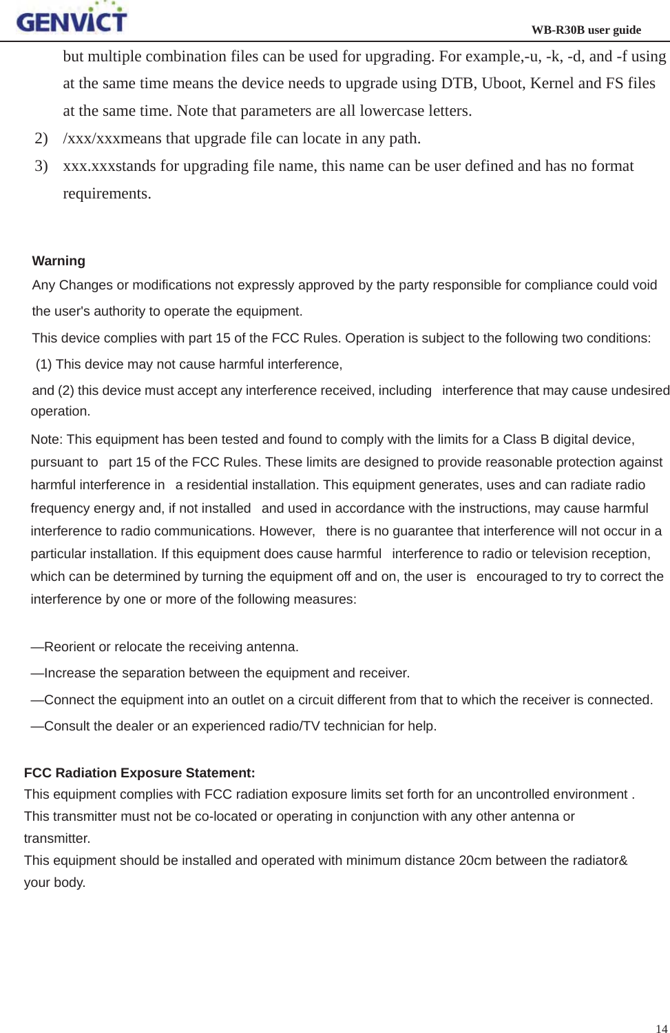                                                                  WB-R30B user guide14but multiple combination files can be used for upgrading. For example,-u, -k, -d, and -f using at the same time means the device needs to upgrade using DTB, Uboot, Kernel and FS files at the same time. Note that parameters are all lowercase letters. 2) /xxx/xxxmeans that upgrade file can locate in any path.   3) xxx.xxxstands for upgrading file name, this name can be user defined and has no format requirements.Warning Any Changes or modifications not expressly approved by the party responsible for compliance could void the user&apos;s authority to operate the equipment. This device complies with part 15 of the FCC Rules. Operation is subject to the following two conditions:  (1) This device may not cause harmful interference,   and (2) this device must accept any interference received, including   interference that may cause undesired operation. Note: This equipment has been tested and found to comply with the limits for a Class B digital device, pursuant to   part 15 of the FCC Rules. These limits are designed to provide reasonable protection against harmful interference in   a residential installation. This equipment generates, uses and can radiate radio frequency energy and, if not installed   and used in accordance with the instructions, may cause harmful interference to radio communications. However,   there is no guarantee that interference will not occur in a particular installation. If this equipment does cause harmful   interference to radio or television reception, which can be determined by turning the equipment off and on, the user is   encouraged to try to correct the interference by one or more of the following measures:    —Reorient or relocate the receiving antenna.    —Increase the separation between the equipment and receiver.    —Connect the equipment into an outlet on a circuit different from that to which the receiver is connected.    —Consult the dealer or an experienced radio/TV technician for help. FCC Radiation Exposure Statement: This equipment complies with FCC radiation exposure limits set forth for an uncontrolled environment . This transmitter must not be co-located or operating in conjunction with any other antenna or transmitter. This equipment should be installed and operated with minimum distance 20cm between the radiator&amp; your body. 