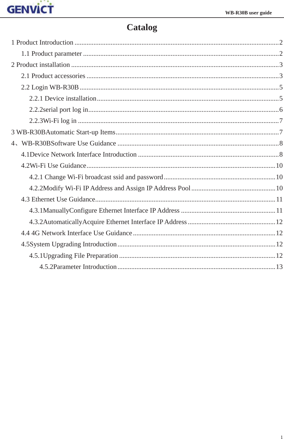                                                                   WB-R30B user guide 1   Catalog 1 Product Introduction ....................................................................................................................... 21.1 Product parameter .................................................................................................................. 22 Product installation ......................................................................................................................... 32.1 Product accessories ................................................................................................................ 32.2 Login WB-R30B .................................................................................................................... 52.2.1 Device installation .......................................................................................................... 52.2.2serial port log in ............................................................................................................... 62.2.3Wi-Fi log in ..................................................................................................................... 73 WB-R30BAutomatic Start-up Items ............................................................................................... 7 4ǃWB-R30BSoftware Use Guidance .............................................................................................. 84.1Device Network Interface Introduction .................................................................................. 84.2Wi-Fi Use Guidance .............................................................................................................. 104.2.1 Change Wi-Fi broadcast ssid and password ................................................................. 104.2.2Modify Wi-Fi IP Address and Assign IP Address Pool ................................................. 104.3 Ethernet Use Guidance ......................................................................................................... 114.3.1ManuallyConfigure Ethernet Interface IP Address ....................................................... 114.3.2AutomaticallyAcquire Ethernet Interface IP Address ................................................... 124.4 4G Network Interface Use Guidance ................................................................................... 124.5System Upgrading Introduction ............................................................................................ 124.5.1Upgrading File Preparation ........................................................................................... 124.5.2Parameter Introduction ............................................................................................ 13    