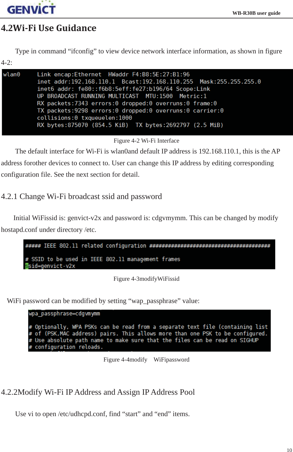                                                                  WB-R30B user guide104.2WiǦFiUseGuidanceType in command “ifconfig” to view device network interface information, as shown in figure 4-2:Figure 4-2 Wi-Fi Interface The default interface for Wi-Fi is wlan0and default IP address is 192.168.110.1, this is the AP address forother devices to connect to. User can change this IP address by editing corresponding configuration file. See the next section for detail. 4.2.1 Change Wi-Fi broadcast ssid and password Initial WiFissid is: genvict-v2x and password is: cdgvmymm. This can be changed by modify hostapd.conf under directory /etc. Figure 4-3modifyWiFissid WiFi password can be modified by setting “wap_passphrase” value: Figure 4-4modify  WiFipassword 4.2.2Modify Wi-Fi IP Address and Assign IP Address Pool Use vi to open /etc/udhcpd.conf, find “start” and “end” items.