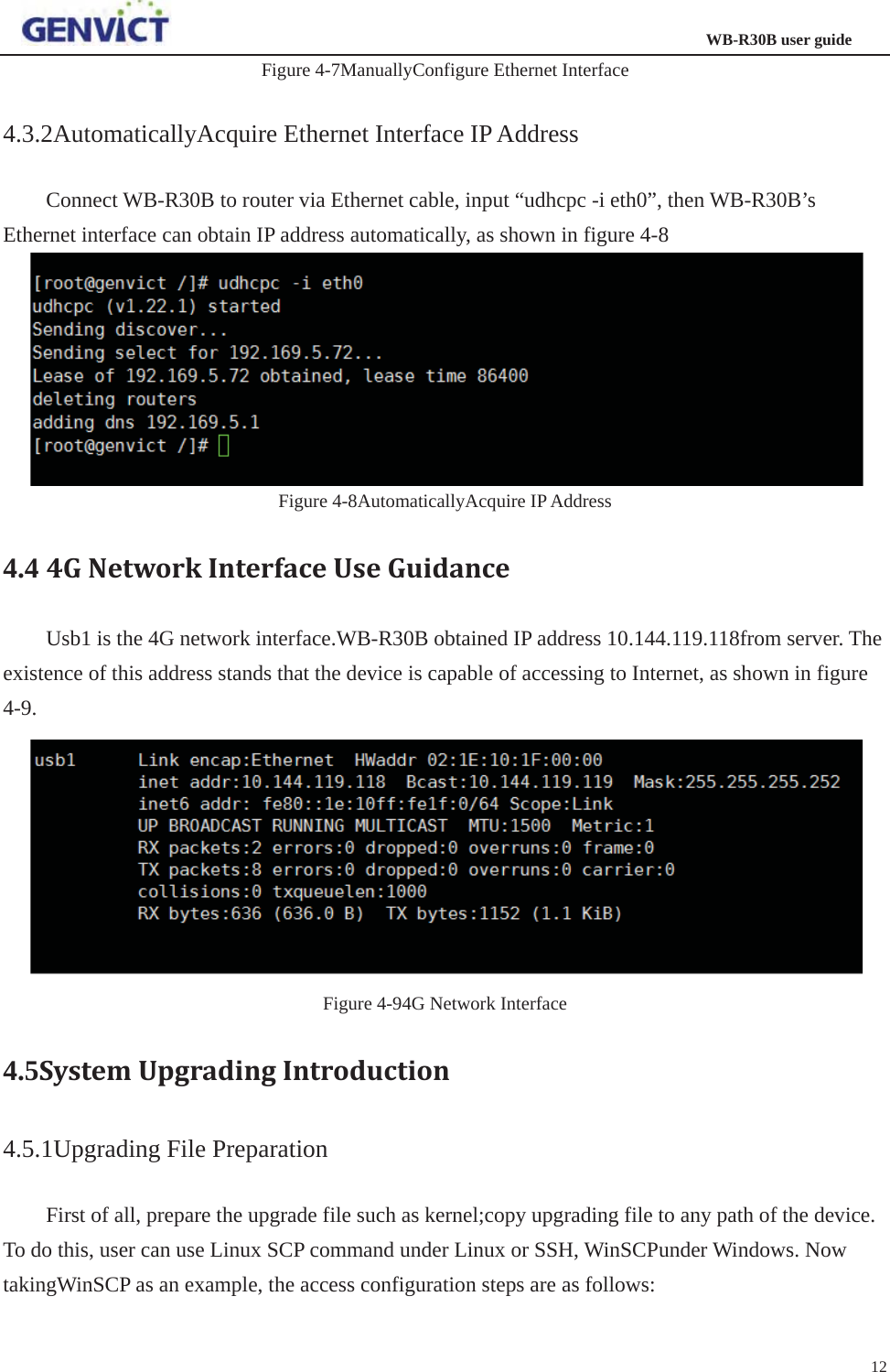                                                                  WB-R30B user guide12Figure 4-7ManuallyConfigure Ethernet Interface 4.3.2AutomaticallyAcquire Ethernet Interface IP Address Connect WB-R30B to router via Ethernet cable, input “udhcpc -i eth0”, then WB-R30B’s Ethernet interface can obtain IP address automatically, as shown in figure 4-8 Figure 4-8AutomaticallyAcquire IP Address 4.4 4GNetworkInterfaceUseGuidanceUsb1 is the 4G network interface.WB-R30B obtained IP address 10.144.119.118from server. The existence of this address stands that the device is capable of accessing to Internet, as shown in figure 4-9.Figure 4-94G Network Interface 4.5SystemUpgradingIntroduction4.5.1Upgrading File Preparation First of all, prepare the upgrade file such as kernel;copy upgrading file to any path of the device. To do this, user can use Linux SCP command under Linux or SSH, WinSCPunder Windows. Now takingWinSCP as an example, the access configuration steps are as follows:   