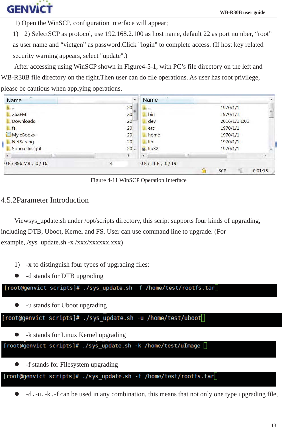                                                                  WB-R30B user guide131) Open the WinSCP, configuration interface will appear;   1) 2) SelectSCP as protocol, use 192.168.2.100 as host name, default 22 as port number, “root” as user name and “victgen” as password.Click &quot;login&quot; to complete access. (If host key related security warning appears, select &quot;update&quot;.) After accessing using WinSCP shown in Figure4-5-1, with PC’s file directory on the left and WB-R30B file directory on the right.Then user can do file operations. As user has root privilege, please be cautious when applying operations. Figure 4-11 WinSCP Operation Interface 4.5.2Parameter Introduction Viewsys_update.sh under /opt/scripts directory, this script supports four kinds of upgrading, including DTB, Uboot, Kernel and FS. User can use command line to upgrade. (For example,./sys_update.sh -x /xxx/xxxxxx.xxx) 1) -x to distinguish four types of upgrading files: z-d stands for DTB upgrading z-u stands for Uboot upgrading z-k stands for Linux Kernel upgrading z-f stands for Filesystem upgrading z-dǃ-uǃ-kǃ-f can be used in any combination, this means that not only one type upgrading file, Name Name