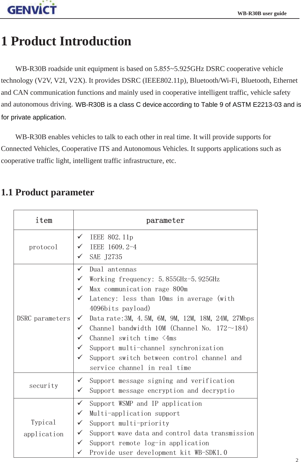                                                                   WB-R30B user guide 2   1 Product Introduction WB-R30B roadside unit equipment is based on 5.8~5.92GHz DSRC cooperative vehicle technology (V2V, V2I, V2X). It provides DSRC (IEEE802.11p), Bluetooth/Wi-Fi, Bluetooth, Ethernet and CAN communication functions and mainly used in cooperative intelligent traffic, vehicle safety and autonomous driving. WB-R30B enables vehicles to talk to each other in real time. It will provide supports for Connected Vehicles, Cooperative ITS and Autonomous Vehicles. It supports applications such as cooperative traffic light, intelligent traffic infrastructure, etc. 1.1 Product parameter LWHP SDUDPHWHUSURWRFRO9 ,(((S9 ,(((9 6$(-&apos;65&amp;SDUDPHWHUV9 &apos;XDODQWHQQDV9 :RUNLQJIUHTXHQF\*+]*+]9 0D[FRPPXQLFDWLRQUDJHP9 /DWHQF\OHVVWKDQPVLQDYHUDJHZLWKELWVSD\ORDG9 &apos;DWDUDWH00000000ESV9 &amp;KDQQHOEDQGZLGWK0&amp;KDQQHO1R̚9 &amp;KDQQHOVZLWFKWLPHPV9 6XSSRUWPXOWLFKDQQHOV\QFKURQL]DWLRQ9 6XSSRUWVZLWFKEHWZHHQFRQWUROFKDQQHODQGVHUYLFHFKDQQHOLQUHDOWLPHVHFXULW\ 9 6XSSRUWPHVVDJHVLJQLQJDQGYHULILFDWLRQ9 6XSSRUWPHVVDJHHQFU\SWLRQDQGGHFU\SWLR7\SLFDODSSOLFDWLRQ9 6XSSRUW:603DQG,3DSSOLFDWLRQ9 0XOWLDSSOLFDWLRQVXSSRUW9 6XSSRUWPXOWLSULRULW\9 6XSSRUWZDYHGDWDDQGFRQWUROGDWDWUDQVPLVVLRQ9 6XSSRUWUHPRWHORJLQDSSOLFDWLRQ9 3URYLGHXVHUGHYHORSPHQWNLW:%6&apos;.WB-R30B is a class C devicefor private application.according to Table 9 of ASTM E2213-03 and is