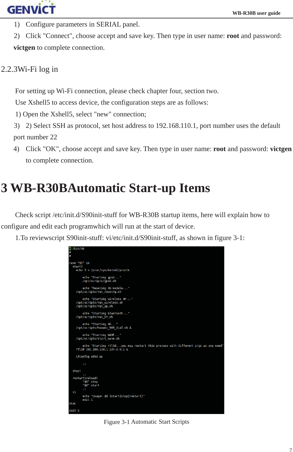                                                                  WB-R30B user guide71) Configure parameters in SERIAL panel. 2) Click &quot;Connect&quot;, choose accept and save key. Then type in user name: root and password: victgen to complete connection. 2.2.3Wi-Fi log in For setting up Wi-Fi connection, please check chapter four, section two. Use Xshell5 to access device, the configuration steps are as follows:   1) Open the Xshell5, select &quot;new&quot; connection;   3) 2) Select SSH as protocol, set host address to 192.168.110.1, port number uses the default port number 22 4) Click &quot;OK&quot;, choose accept and save key. Then type in user name: root and password: victgento complete connection. 3 WB-R30BAutomatic Start-up Items Check script /etc/init.d/S90init-stuff for WB-R30B startup items, here will explain how to configure and edit each programwhich will run at the start of device.   1.To reviewscript S90init-stuff: vi/etc/init.d/S90init-stuff, as shown in figure 3-1: Figure 3-1 Automatic Start Scripts 