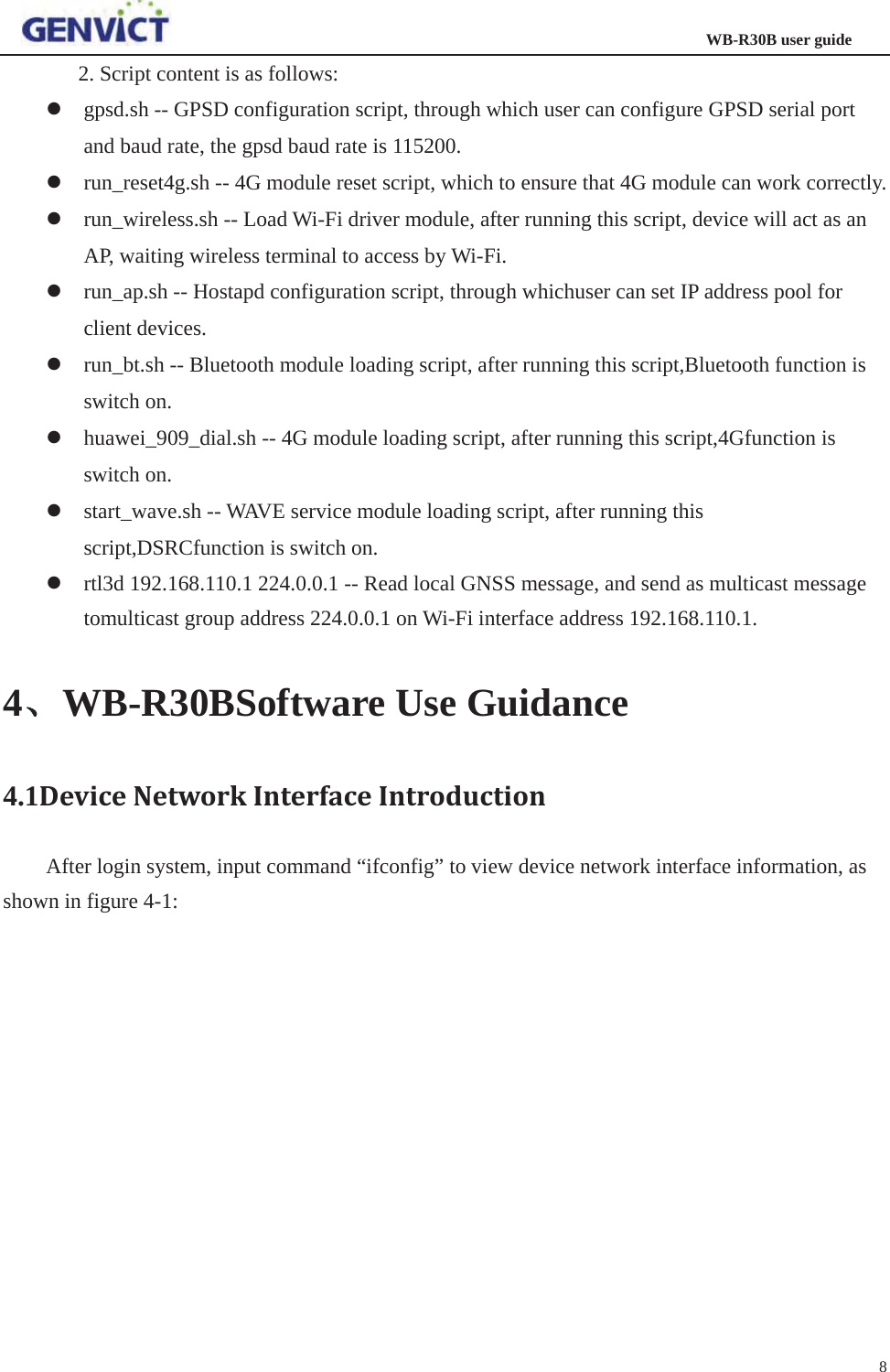                                                                  WB-R30B user guide82. Script content is as follows:   zgpsd.sh -- GPSD configuration script, through which user can configure GPSD serial port and baud rate, the gpsd baud rate is 115200. zrun_reset4g.sh -- 4G module reset script, which to ensure that 4G module can work correctly. zrun_wireless.sh -- Load Wi-Fi driver module, after running this script, device will act as an AP, waiting wireless terminal to access by Wi-Fi. zrun_ap.sh -- Hostapd configuration script, through whichuser can set IP address pool for client devices. zrun_bt.sh -- Bluetooth module loading script, after running this script,Bluetooth function is switch on. zhuawei_909_dial.sh -- 4G module loading script, after running this script,4Gfunction is switch on. zstart_wave.sh -- WAVE service module loading script, after running this script,DSRCfunction is switch on. zrtl3d 192.168.110.1 224.0.0.1 -- Read local GNSS message, and send as multicast message tomulticast group address 224.0.0.1 on Wi-Fi interface address 192.168.110.1. 4ǃǃWB-R30BSoftware Use Guidance 4.1DeviceNetworkInterfaceIntroductionAfter login system, input command “ifconfig” to view device network interface information, as shown in figure 4-1: 