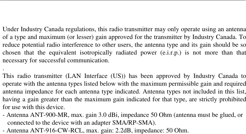   Under Industry Canada regulations, this radio transmitter may only operate using an antenna of a type and maximum (or lesser) gain approved for the transmitter by Industry Canada. To reduce potential radio interference to other users, the antenna type and its gain should be so chosen  that  the  equivalent  isotropically  radiated  power  (e.i.r.p.)  is  not  more  than  that necessary for successful communication. . This  radio  transmitter  (LAN  Interface  (US))  has  been  approved  by  Industry  Canada  to operate with the antenna types listed below with the maximum permissible gain and required antenna impedance for each antenna type indicated. Antenna types not included in this list, having a gain greater than the maximum gain indicated for that type, are strictly prohibited for use with this device. - Antenna ANT-900-MR, max. gain 3.0 dBi, impedance 50 Ohm (antenna must be glued, or      connected to the device with an adapter SMA/RP-SMA). - Antenna ANT-916-CW-RCL, max. gain: 2.2dB, impedance: 50 Ohm. 