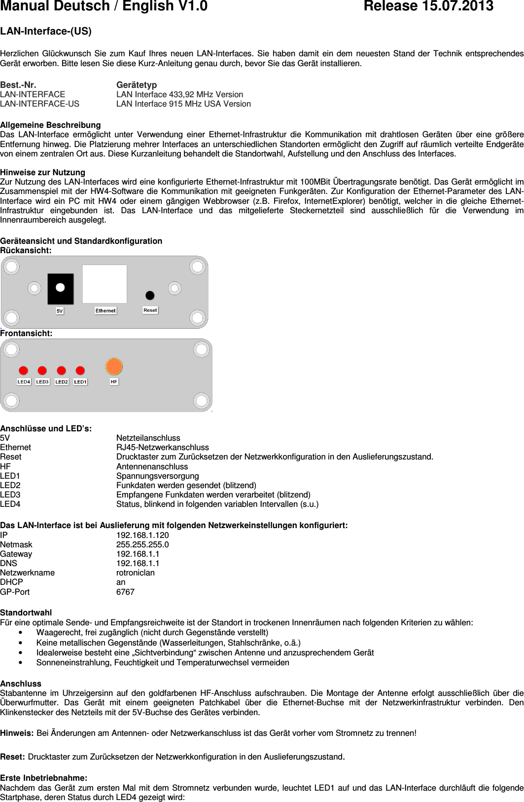 Manual Deutsch / English V1.0          Release 15.07.2013  LAN-Interface-(US)  Herzlichen Glückwunsch Sie zum  Kauf  Ihres  neuen  LAN-Interfaces. Sie haben damit ein dem  neuesten Stand der  Technik entsprechendes Gerät erworben. Bitte lesen Sie diese Kurz-Anleitung genau durch, bevor Sie das Gerät installieren.  Best.-Nr.   Gerätetyp LAN-INTERFACE   LAN Interface 433,92 MHz Version  LAN-INTERFACE-US   LAN Interface 915 MHz USA Version  Allgemeine Beschreibung Das  LAN-Interface  ermöglicht  unter  Verwendung  einer  Ethernet-Infrastruktur  die  Kommunikation  mit  drahtlosen  Geräten  über  eine  größere Entfernung hinweg. Die Platzierung mehrer Interfaces an unterschiedlichen Standorten ermöglicht den Zugriff auf räumlich verteilte Endgeräte von einem zentralen Ort aus. Diese Kurzanleitung behandelt die Standortwahl, Aufstellung und den Anschluss des Interfaces.  Hinweise zur Nutzung Zur Nutzung des LAN-Interfaces wird eine konfigurierte Ethernet-Infrastruktur mit 100MBit Übertragungsrate benötigt. Das Gerät ermöglicht im Zusammenspiel mit der HW4-Software die Kommunikation mit geeigneten Funkgeräten. Zur Konfiguration der Ethernet-Parameter des LAN-Interface  wird  ein  PC  mit  HW4  oder einem  gängigen Webbrowser  (z.B.  Firefox,  InternetExplorer)  benötigt,  welcher in  die  gleiche  Ethernet-Infrastruktur  eingebunden  ist.  Das  LAN-Interface  und  das  mitgelieferte  Steckernetzteil  sind  ausschließlich  für  die  Verwendung  im Innenraumbereich ausgelegt.  Geräteansicht und Standardkonfiguration Rückansicht:  Frontansicht:   Anschlüsse und LED’s: 5V    Netzteilanschluss Ethernet     RJ45-Netzwerkanschluss Reset    Drucktaster zum Zurücksetzen der Netzwerkkonfiguration in den Auslieferungszustand. HF    Antennenanschluss LED1    Spannungsversorgung LED2    Funkdaten werden gesendet (blitzend) LED3    Empfangene Funkdaten werden verarbeitet (blitzend) LED4    Status, blinkend in folgenden variablen Intervallen (s.u.)  Das LAN-Interface ist bei Auslieferung mit folgenden Netzwerkeinstellungen konfiguriert: IP    192.168.1.120 Netmask     255.255.255.0 Gateway     192.168.1.1 DNS    192.168.1.1 Netzwerkname  rotroniclan DHCP    an GP-Port    6767  Standortwahl Für eine optimale Sende- und Empfangsreichweite ist der Standort in trockenen Innenräumen nach folgenden Kriterien zu wählen: •  Waagerecht, frei zugänglich (nicht durch Gegenstände verstellt) •  Keine metallischen Gegenstände (Wasserleitungen, Stahlschränke, o.ä.) •  Idealerweise besteht eine „Sichtverbindung“ zwischen Antenne und anzusprechendem Gerät •  Sonneneinstrahlung, Feuchtigkeit und Temperaturwechsel vermeiden  Anschluss Stabantenne  im  Uhrzeigersinn auf  den  goldfarbenen  HF-Anschluss  aufschrauben.  Die  Montage der  Antenne erfolgt  ausschließlich  über die Überwurfmutter.  Das  Gerät  mit  einem  geeigneten  Patchkabel  über  die  Ethernet-Buchse  mit  der  Netzwerkinfrastruktur  verbinden.  Den Klinkenstecker des Netzteils mit der 5V-Buchse des Gerätes verbinden.  Hinweis: Bei Änderungen am Antennen- oder Netzwerkanschluss ist das Gerät vorher vom Stromnetz zu trennen!   Reset: Drucktaster zum Zurücksetzen der Netzwerkkonfiguration in den Auslieferungszustand.  Erste Inbetriebnahme: Nachdem das Gerät zum ersten Mal mit dem Stromnetz verbunden wurde, leuchtet LED1 auf und das LAN-Interface durchläuft die folgende Startphase, deren Status durch LED4 gezeigt wird: 
