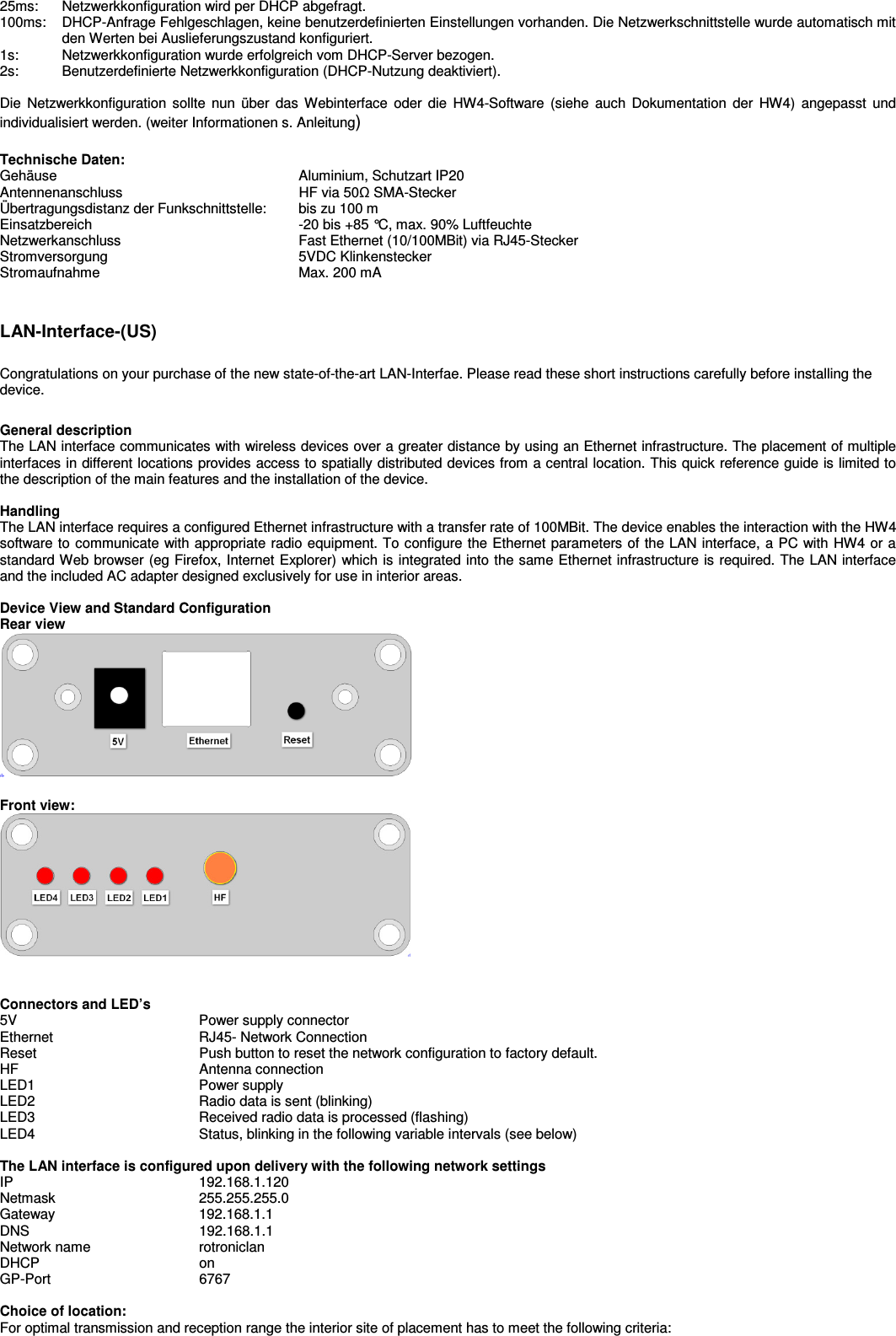  25ms:  Netzwerkkonfiguration wird per DHCP abgefragt. 100ms:   DHCP-Anfrage Fehlgeschlagen, keine benutzerdefinierten Einstellungen vorhanden. Die Netzwerkschnittstelle wurde automatisch mit den Werten bei Auslieferungszustand konfiguriert. 1s:   Netzwerkkonfiguration wurde erfolgreich vom DHCP-Server bezogen. 2s:   Benutzerdefinierte Netzwerkkonfiguration (DHCP-Nutzung deaktiviert).  Die  Netzwerkkonfiguration sollte  nun  über  das Webinterface  oder  die  HW4-Software  (siehe  auch  Dokumentation  der  HW4)  angepasst  und individualisiert werden. (weiter Informationen s. Anleitung)  Technische Daten: Gehäuse  Aluminium, Schutzart IP20 Antennenanschluss  HF via 50Ω SMA-Stecker  Übertragungsdistanz der Funkschnittstelle:   bis zu 100 m  Einsatzbereich  -20 bis +85 °C, max. 90% Luftfeuchte Netzwerkanschluss  Fast Ethernet (10/100MBit) via RJ45-Stecker Stromversorgung  5VDC Klinkenstecker Stromaufnahme  Max. 200 mA   LAN-Interface-(US)  Congratulations on your purchase of the new state-of-the-art LAN-Interfae. Please read these short instructions carefully before installing the device.  General description The LAN interface communicates with wireless devices over a greater distance by using an Ethernet infrastructure. The placement of multiple interfaces in different locations provides access to spatially distributed devices from a central location. This quick reference guide is limited to the description of the main features and the installation of the device.  Handling The LAN interface requires a configured Ethernet infrastructure with a transfer rate of 100MBit. The device enables the interaction with the HW4 software to communicate with appropriate radio equipment. To configure the Ethernet parameters of the LAN interface, a PC with HW4 or a standard Web browser (eg Firefox, Internet Explorer) which is integrated into the same Ethernet infrastructure is required. The LAN interface and the included AC adapter designed exclusively for use in interior areas.  Device View and Standard Configuration Rear view   Front view:    Connectors and LED’s 5V  Power supply connector Ethernet  RJ45- Network Connection Reset  Push button to reset the network configuration to factory default. HF  Antenna connection LED1  Power supply LED2  Radio data is sent (blinking) LED3  Received radio data is processed (flashing) LED4  Status, blinking in the following variable intervals (see below)  The LAN interface is configured upon delivery with the following network settings IP  192.168.1.120 Netmask  255.255.255.0 Gateway  192.168.1.1 DNS  192.168.1.1 Network name  rotroniclan DHCP  on GP-Port  6767  Choice of location: For optimal transmission and reception range the interior site of placement has to meet the following criteria:  