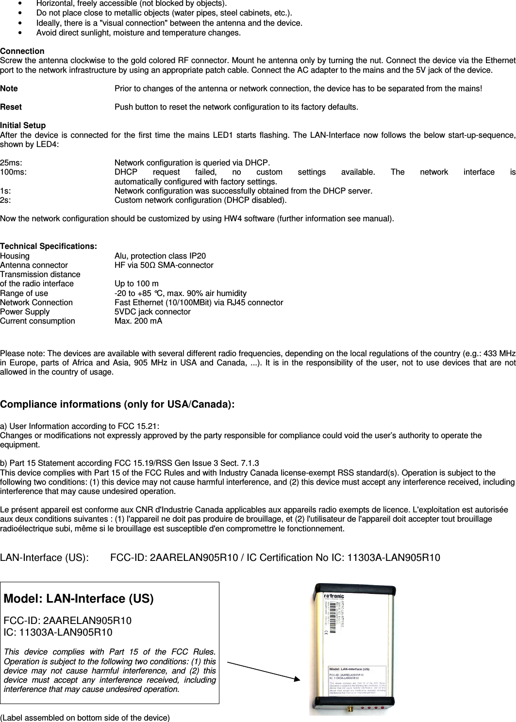 •  Horizontal, freely accessible (not blocked by objects). •  Do not place close to metallic objects (water pipes, steel cabinets, etc.). •  Ideally, there is a &quot;visual connection&quot; between the antenna and the device. •  Avoid direct sunlight, moisture and temperature changes.  Connection Screw the antenna clockwise to the gold colored RF connector. Mount he antenna only by turning the nut. Connect the device via the Ethernet port to the network infrastructure by using an appropriate patch cable. Connect the AC adapter to the mains and the 5V jack of the device.  Note  Prior to changes of the antenna or network connection, the device has to be separated from the mains!   Reset  Push button to reset the network configuration to its factory defaults.  Initial Setup After the device is connected for the  first time the mains LED1 starts flashing. The LAN-Interface now follows the below start-up-sequence, shown by LED4:  25ms:    Network configuration is queried via DHCP. 100ms:     DHCP  request  failed,  no  custom  settings  available.  The  network  interface  is  automatically configured with factory settings. 1s:     Network configuration was successfully obtained from the DHCP server. 2s:     Custom network configuration (DHCP disabled).  Now the network configuration should be customized by using HW4 software (further information see manual).   Technical Specifications: Housing   Alu, protection class IP20 Antenna connector  HF via 50Ω SMA-connector  Transmission distance  of the radio interface  Up to 100 m  Range of use  -20 to +85 °C, max. 90% air humidity Network Connection  Fast Ethernet (10/100MBit) via RJ45 connector Power Supply   5VDC jack connector Current consumption  Max. 200 mA   Please note: The devices are available with several different radio frequencies, depending on the local regulations of the country (e.g.: 433 MHz in Europe, parts of Africa and Asia,  905 MHz in USA and Canada, ...). It is in the responsibility of the user, not to use devices that are not allowed in the country of usage.  Compliance informations (only for USA/Canada): a) User Information according to FCC 15.21: Changes or modifications not expressly approved by the party responsible for compliance could void the user’s authority to operate the equipment.   b) Part 15 Statement according FCC 15.19/RSS Gen Issue 3 Sect. 7.1.3 This device complies with Part 15 of the FCC Rules and with Industry Canada license-exempt RSS standard(s). Operation is subject to the following two conditions: (1) this device may not cause harmful interference, and (2) this device must accept any interference received, including interference that may cause undesired operation.  Le présent appareil est conforme aux CNR d&apos;Industrie Canada applicables aux appareils radio exempts de licence. L&apos;exploitation est autorisée aux deux conditions suivantes : (1) l&apos;appareil ne doit pas produire de brouillage, et (2) l&apos;utilisateur de l&apos;appareil doit accepter tout brouillage radioélectrique subi, même si le brouillage est susceptible d&apos;en compromettre le fonctionnement.   LAN-Interface (US):    FCC-ID: 2AARELAN905R10 / IC Certification No IC: 11303A-LAN905R10    Model: LAN-Interface (US)  FCC-ID: 2AARELAN905R10 IC: 11303A-LAN905R10  This  device  complies  with  Part  15  of  the  FCC  Rules. Operation is subject to the following two conditions: (1) this device  may  not  cause  harmful  interference,  and  (2)  this device  must  accept  any  interference  received,  including interference that may cause undesired operation.     (Label assembled on bottom side of the device) 